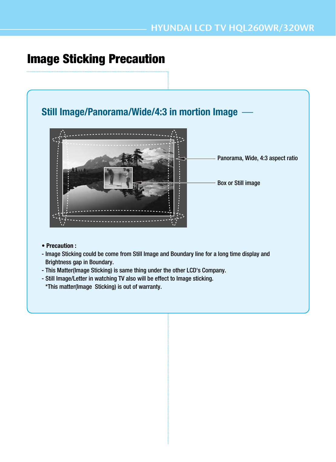 HYUNDAI LCD TV HQL260WR/320WRImage Sticking PrecautionStill Image/Panorama/Wide/4:3 in mortion Image  • Precaution :- Image Sticking could be come from Still Image and Boundary line for a long time display andBrightness gap in Boundary.- This Matter(Image Sticking) is same thing under the other LCD&apos;s Company.- Still Image/Letter in watching TV also will be effect to Image sticking.*This matter(Image  Sticking) is out of warranty.Panorama, Wide, 4:3 aspect ratioBox or Still image