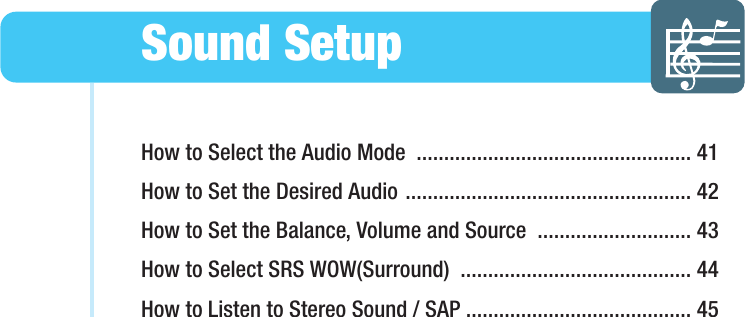 How to Select the Audio Mode  .................................................. 41How to Set the Desired Audio .................................................... 42How to Set the Balance, Volume and Source  ............................ 43How to Select SRS WOW(Surround)  .......................................... 44How to Listen to Stereo Sound / SAP ......................................... 45Sound SetupHYUNDAI WIDE LCD TV