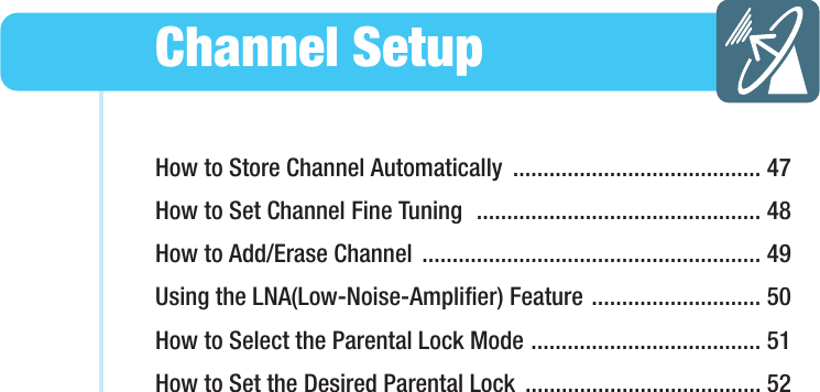How to Store Channel Automatically  ......................................... 47How to Set Channel Fine Tuning  ............................................... 48How to Add/Erase Channel  ........................................................ 49Using the LNA(Low-Noise-Amplifier) Feature ............................ 50How to Select the Parental Lock Mode ...................................... 51How to Set the Desired Parental Lock  ....................................... 52Channel SetupHYUNDAI WIDE LCD TV