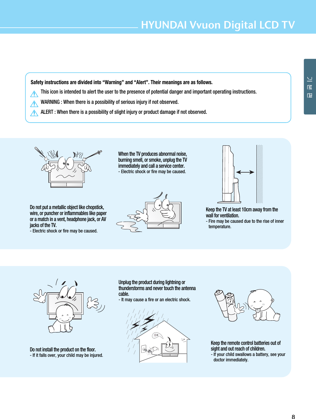 Safety instructions are divided into “Warning” and “Alert”. Their meanings are as follows.This icon is intended to alert the user to the presence of potential danger and important operating instructions.WARNING : When there is a possibility of serious injury if not observed.ALERT : When there is a possibility of slight injury or product damage if not observed.8HYUNDAI Vvuon Digital LCD TVDo not install the product on the floor.- If it falls over, your child may be injured.Unplug the product during lightning orthunderstorms and never touch the antennacable.- It may cause a fire or an electric shock.Keep the remote control batteries out ofsight and out reach of children.- If your child swallows a battery, see yourdoctor immediately.Do not put a metallic object like chopstick,wire, or puncher or inflammables like paperor a match in a vent, headphone jack, or AVjacks of the TV.- Electric shock or fire may be caused.When the TV produces abnormal noise,burning smell, or smoke, unplug the TVimmediately and call a service center.- Electric shock or fire may be caused.Keep the TV at least 10cm away from thewall for ventilation.- Fire may be caused due to the rise of innertemperature.