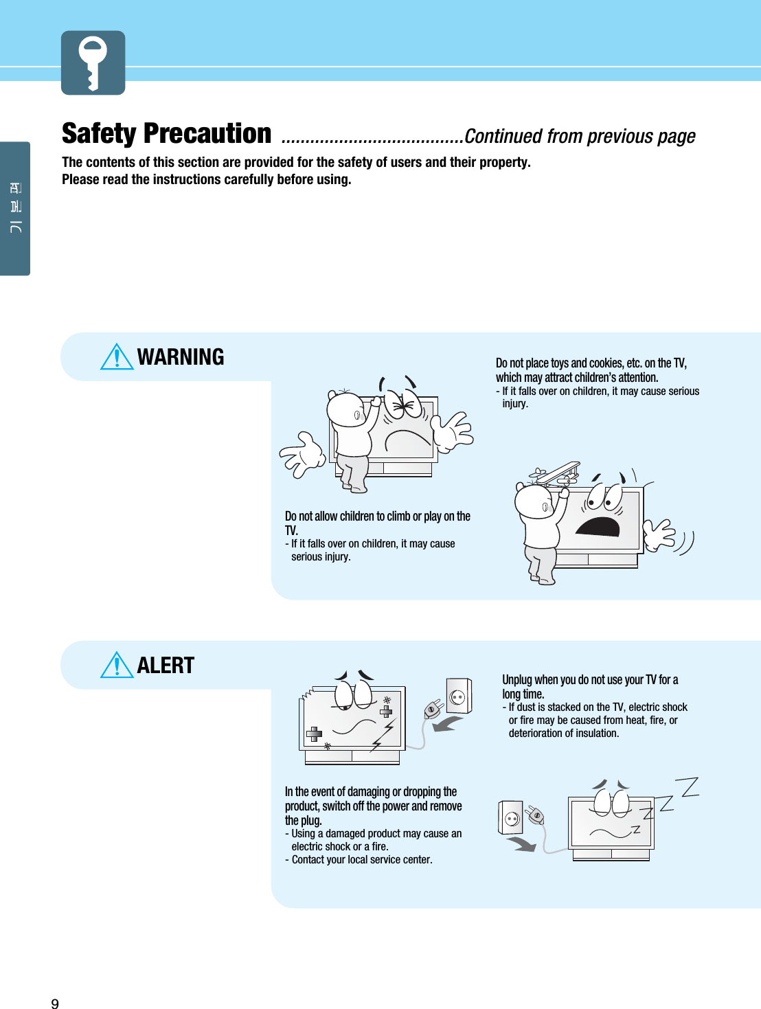 Safety Precaution ......................................Continued from previous pageThe contents of this section are provided for the safety of users and their property.Please read the instructions carefully before using.9ALERTWARNINGDo not allow children to climb or play on theTV.- If it falls over on children, it may causeserious injury.Do not place toys and cookies, etc. on the TV,which may attract children’s attention. - If it falls over on children, it may cause seriousinjury.In the event of damaging or dropping theproduct, switch off the power and removethe plug.- Using a damaged product may cause anelectric shock or a fire.- Contact your local service center.Unplug when you do not use your TV for along time.- If dust is stacked on the TV, electric shockor fire may be caused from heat, fire, ordeterioration of insulation.