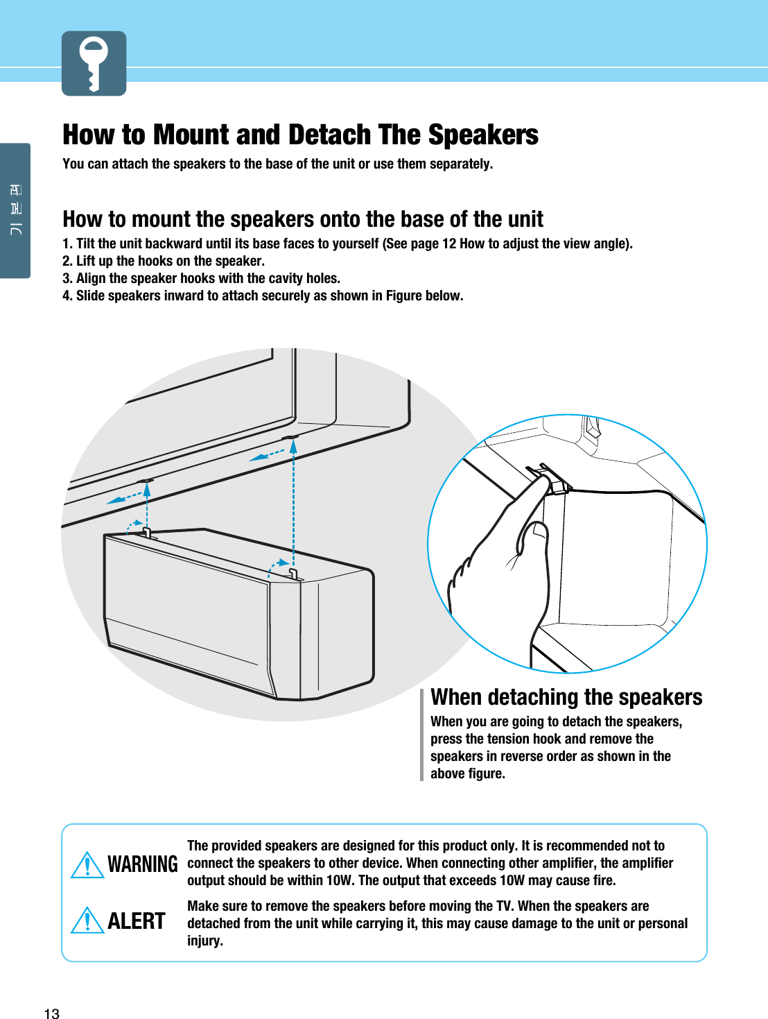 How to Mount and Detach The Speakers You can attach the speakers to the base of the unit or use them separately. How to mount the speakers onto the base of the unit1. Tilt the unit backward until its base faces to yourself (See page 12 How to adjust the view angle). 2. Lift up the hooks on the speaker.3. Align the speaker hooks with the cavity holes.4. Slide speakers inward to attach securely as shown in Figure below. 13The provided speakers are designed for this product only. It is recommended not toconnect the speakers to other device. When connecting other amplifier, the amplifieroutput should be within 10W. The output that exceeds 10W may cause fire. Make sure to remove the speakers before moving the TV. When the speakers aredetached from the unit while carrying it, this may cause damage to the unit or personalinjury.WARNINGALERTWhen detaching the speakersWhen you are going to detach the speakers,press the tension hook and remove thespeakers in reverse order as shown in theabove figure. 