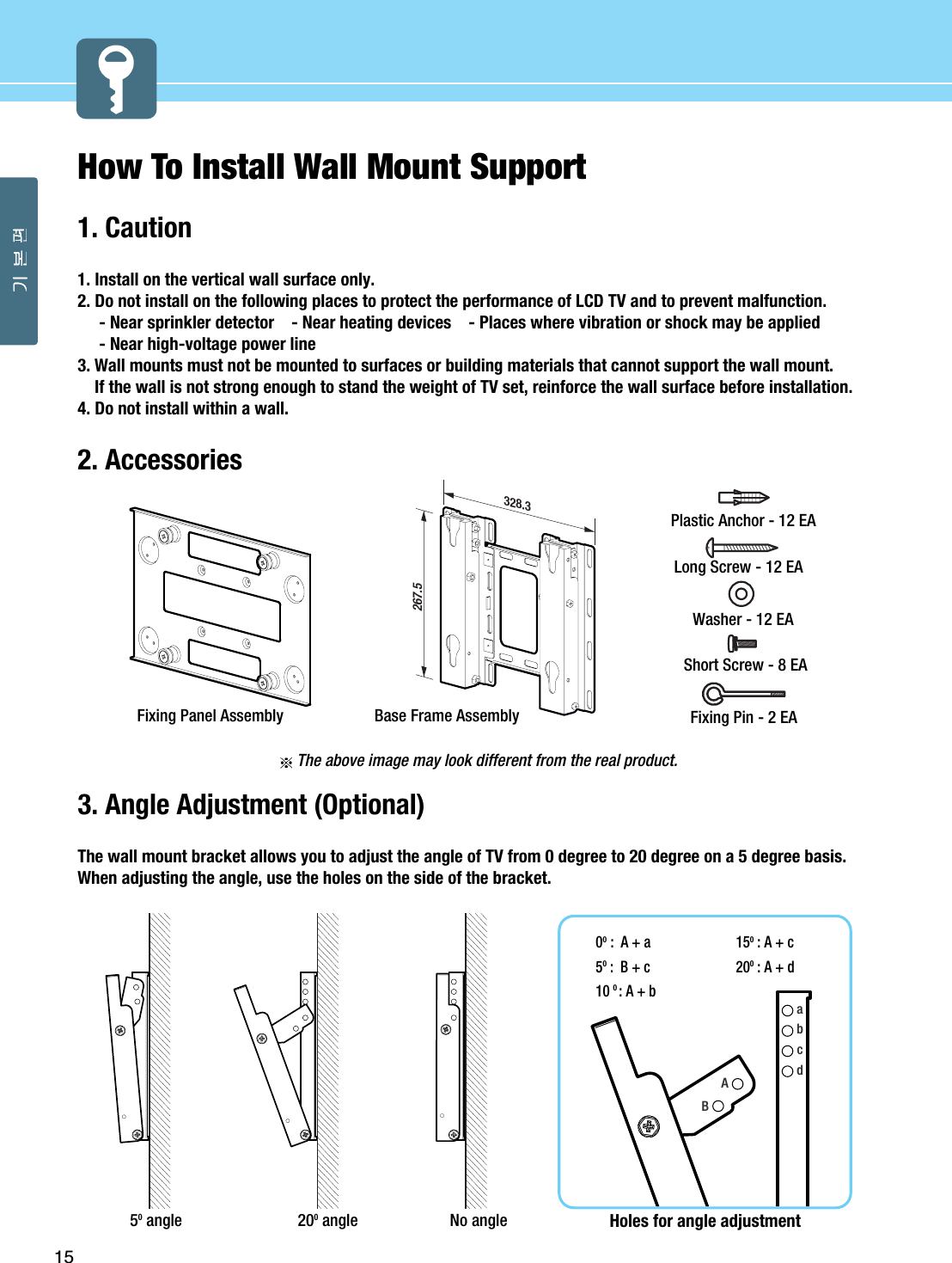 15How To Install Wall Mount Support1. Caution1. Install on the vertical wall surface only.2. Do not install on the following places to protect the performance of LCD TV and to prevent malfunction.- Near sprinkler detector    - Near heating devices    - Places where vibration or shock may be applied - Near high-voltage power line 3. Wall mounts must not be mounted to surfaces or building materials that cannot support the wall mount.If the wall is not strong enough to stand the weight of TV set, reinforce the wall surface before installation.4. Do not install within a wall.2. AccessoriesThe above image may look different from the real product.3. Angle Adjustment (Optional)The wall mount bracket allows you to adjust the angle of TV from 0 degree to 20 degree on a 5 degree basis.When adjusting the angle, use the holes on the side of the bracket.50angle 200angle No angleabcdHoles for angle adjustment00:  A + a50:  B + c100: A + b150: A + c200: A + dAB267.5328.3Base Frame Assembly Fixing Pin - 2 EAShort Screw - 8 EAWasher - 12 EALong Screw - 12 EAPlastic Anchor - 12 EAFixing Panel Assembly