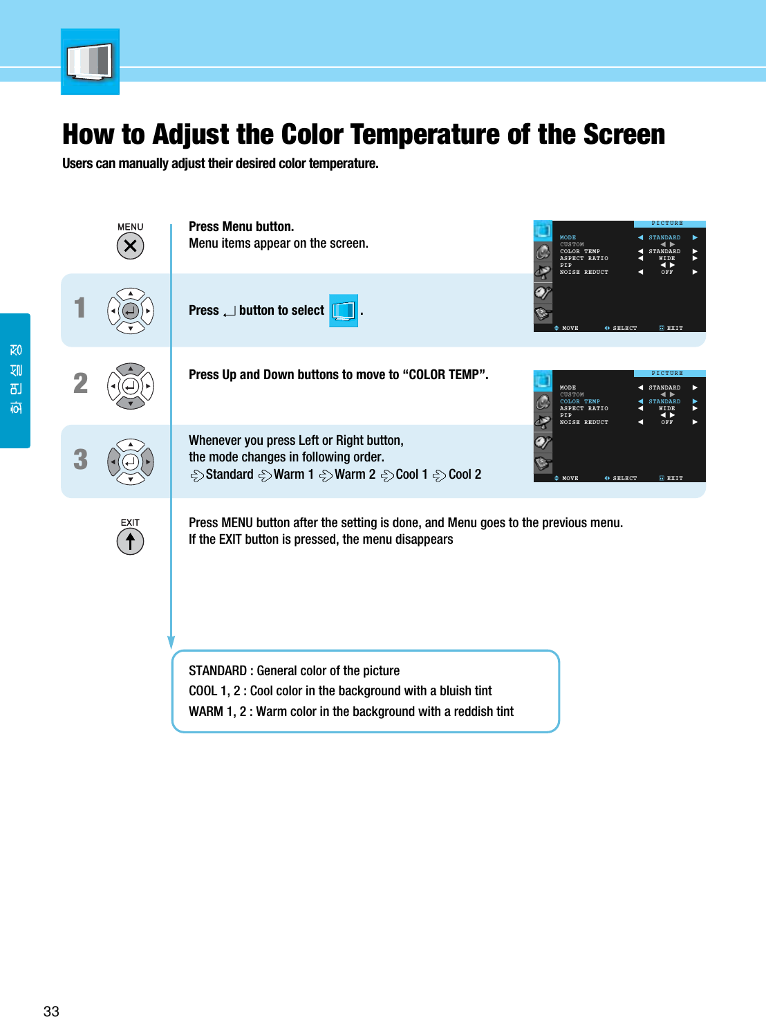 33How to Adjust the Color Temperature of the ScreenUsers can manually adjust their desired color temperature.Press Menu button.Menu items appear on the screen.Press button to select           .Press Up and Down buttons to move to “COLOR TEMP”.Whenever you press Left or Right button, the mode changes in following order.Standard Warm 1  Warm 2  Cool 1  Cool 2 Press MENU button after the setting is done, and Menu goes to the previous menu.If the EXIT button is pressed, the menu disappearsSTANDARD : General color of the pictureCOOL 1, 2 : Cool color in the background with a bluish tintWARM 1, 2 : Warm color in the background with a reddish tint123MODECUSTOMCOLOR TEMPASPECT RATIOPIPNOISE REDUCTMOVE SELECT EXITSTANDARDSTANDARDWIDEOFFPICTUREMODECUSTOMCOLOR TEMPASPECT RATIOPIPNOISE REDUCTMOVE SELECT EXITSTANDARDSTANDARDWIDEOFFPICTURE