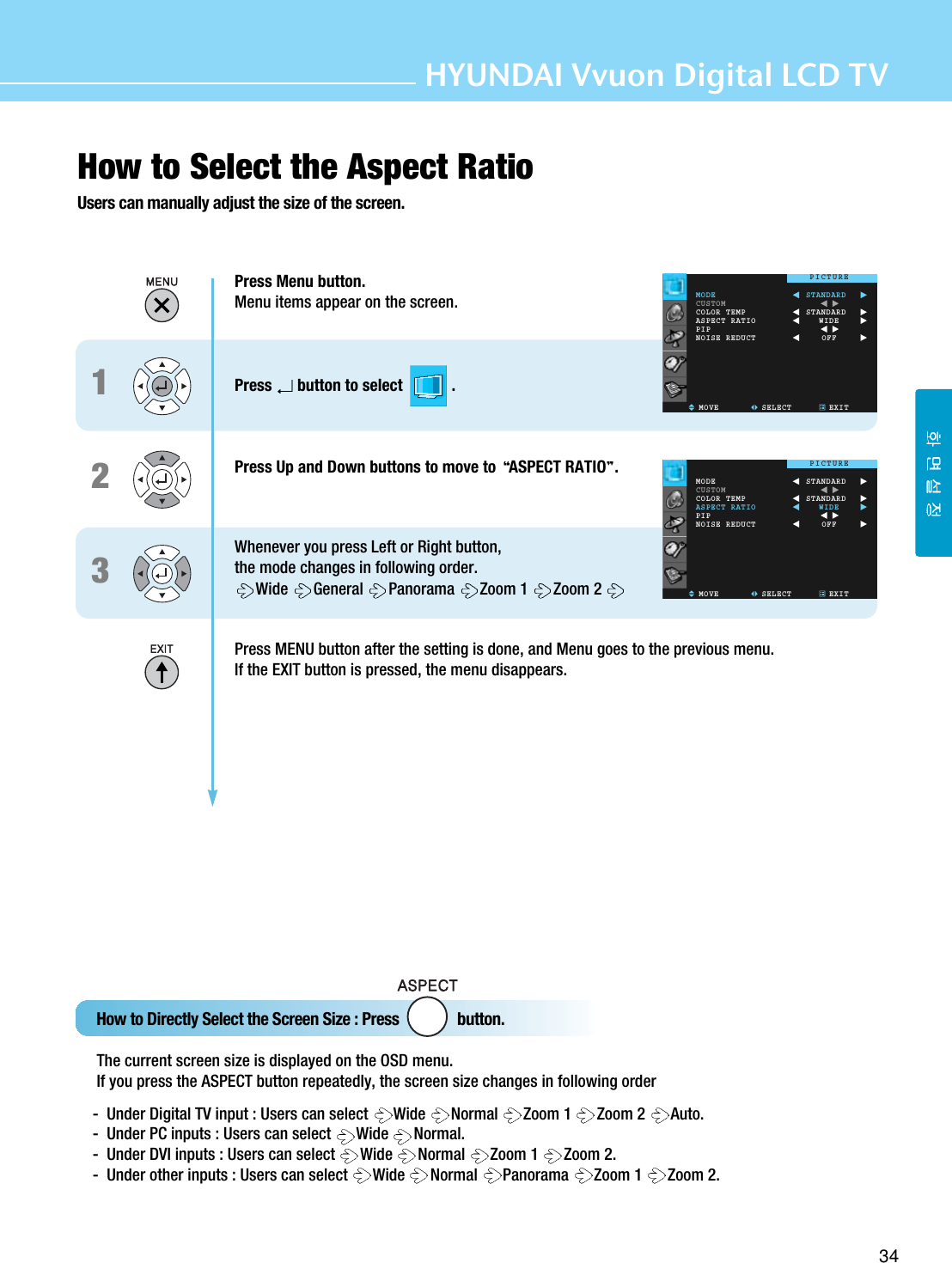 34HYUNDAI Vvuon Digital LCD TVHow to Select the Aspect RatioUsers can manually adjust the size of the screen.How to Directly Select the Screen Size : Press               button.The current screen size is displayed on the OSD menu.If you press the ASPECT button repeatedly, the screen size changes in following order-  Under Digital TV input : Users can select  Wide Normal Zoom 1  Zoom 2  Auto.-  Under PC inputs : Users can select  Wide Normal.-  Under DVI inputs : Users can select  Wide Normal Zoom 1  Zoom 2. -  Under other inputs : Users can select  Wide Normal Panorama Zoom 1  Zoom 2. 123Press Menu button.Menu items appear on the screen.Press button to select            .Press Up and Down buttons to move to  ASPECT RATIO .Whenever you press Left or Right button, the mode changes in following order.Wide General Panorama Zoom 1  Zoom 2 Press MENU button after the setting is done, and Menu goes to the previous menu.If the EXIT button is pressed, the menu disappears.MODECUSTOMCOLOR TEMPASPECT RATIOPIPNOISE REDUCTMOVE SELECT EXITSTANDARDSTANDARDWIDEOFFPICTUREMODECUSTOMCOLOR TEMPASPECT RATIOPIPNOISE REDUCTMOVE SELECT EXITSTANDARDSTANDARDWIDEOFFPICTURE