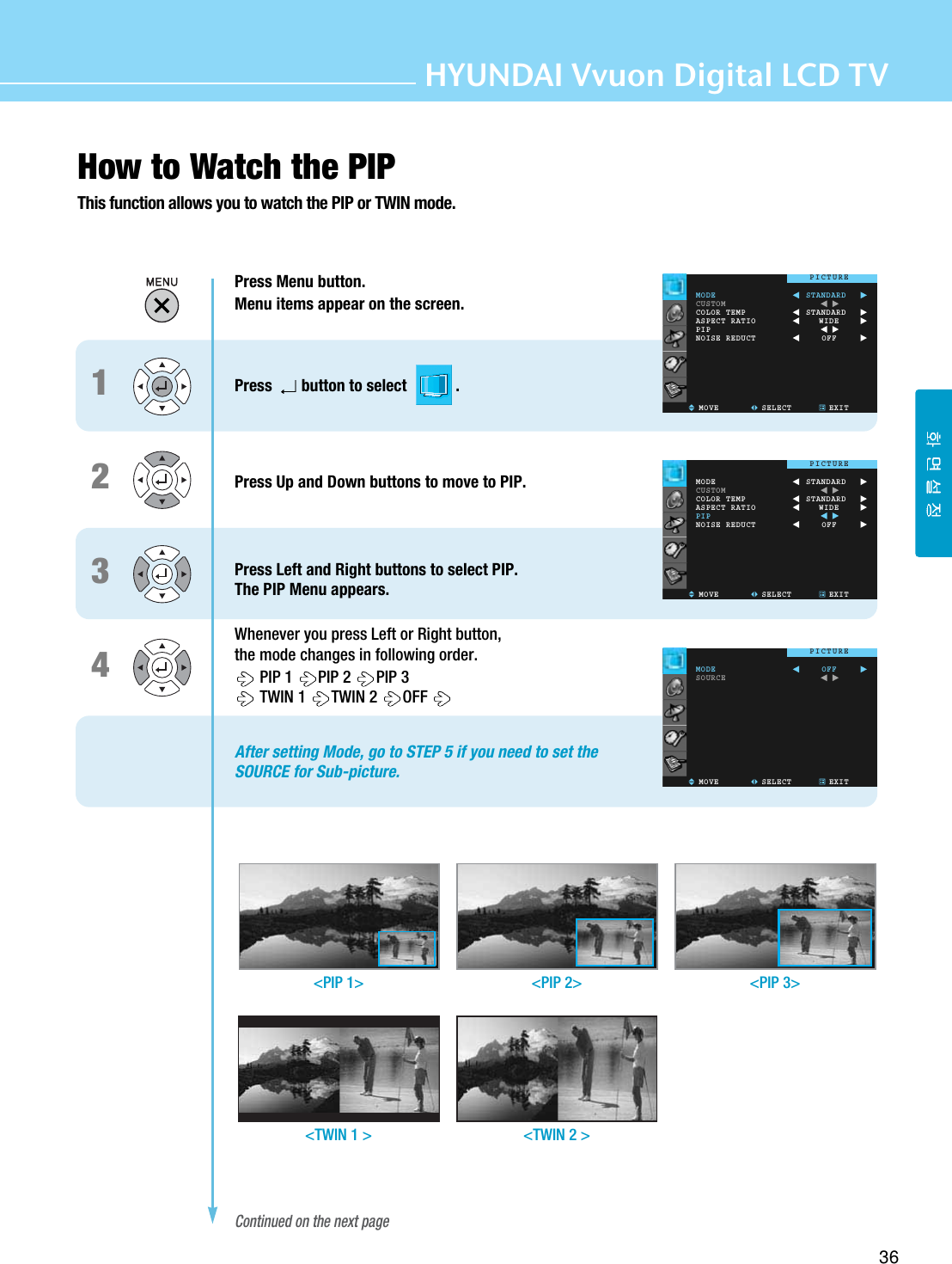 HYUNDAI Vvuon Digital LCD TV36How to Watch the PIPThis function allows you to watch the PIP or TWIN mode.1234Press Menu button.Menu items appear on the screen.Press button to select            .Press Up and Down buttons to move to PIP.Press Left and Right buttons to select PIP.The PIP Menu appears.Whenever you press Left or Right button, the mode changes in following order.PIP 1  PIP 2  PIP 3TWIN 1  TWIN 2  OFFAfter setting Mode, go to STEP 5 if you need to set the SOURCE for Sub-picture.Continued on the next page&lt;PIP 1&gt; &lt;PIP 2&gt; &lt;PIP 3&gt;&lt;TWIN 1 &gt; &lt;TWIN 2 &gt;MODECUSTOMCOLOR TEMPASPECT RATIOPIPNOISE REDUCTMOVE SELECT EXITSTANDARDSTANDARDWIDEOFFPICTUREMODECUSTOMCOLOR TEMPASPECT RATIOPIPNOISE REDUCTMOVE SELECT EXITSTANDARDSTANDARDWIDEOFFPICTUREMODESOURCEMOVE SELECT EXITOFFPICTURE