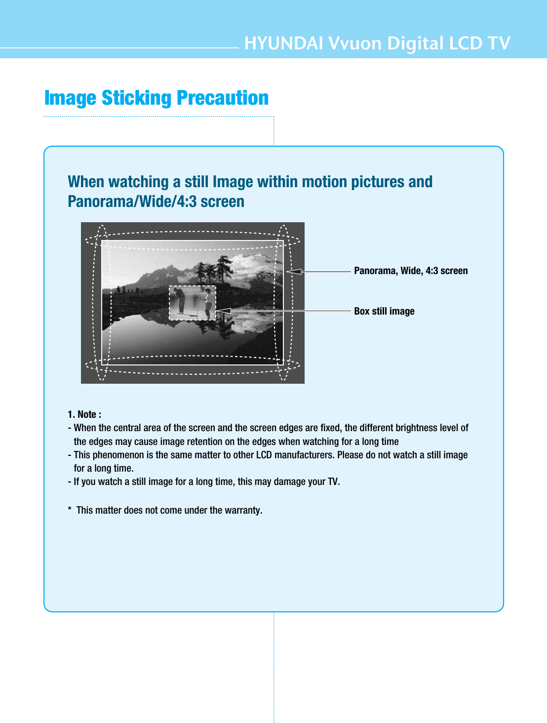 HYUNDAI Vvuon Digital LCD TVImage Sticking PrecautionWhen watching a still Image within motion pictures andPanorama/Wide/4:3 screen1. Note : - When the central area of the screen and the screen edges are fixed, the different brightness level ofthe edges may cause image retention on the edges when watching for a long time- This phenomenon is the same matter to other LCD manufacturers. Please do not watch a still imagefor a long time.- If you watch a still image for a long time, this may damage your TV.*  This matter does not come under the warranty.Panorama, Wide, 4:3 screenBox still image