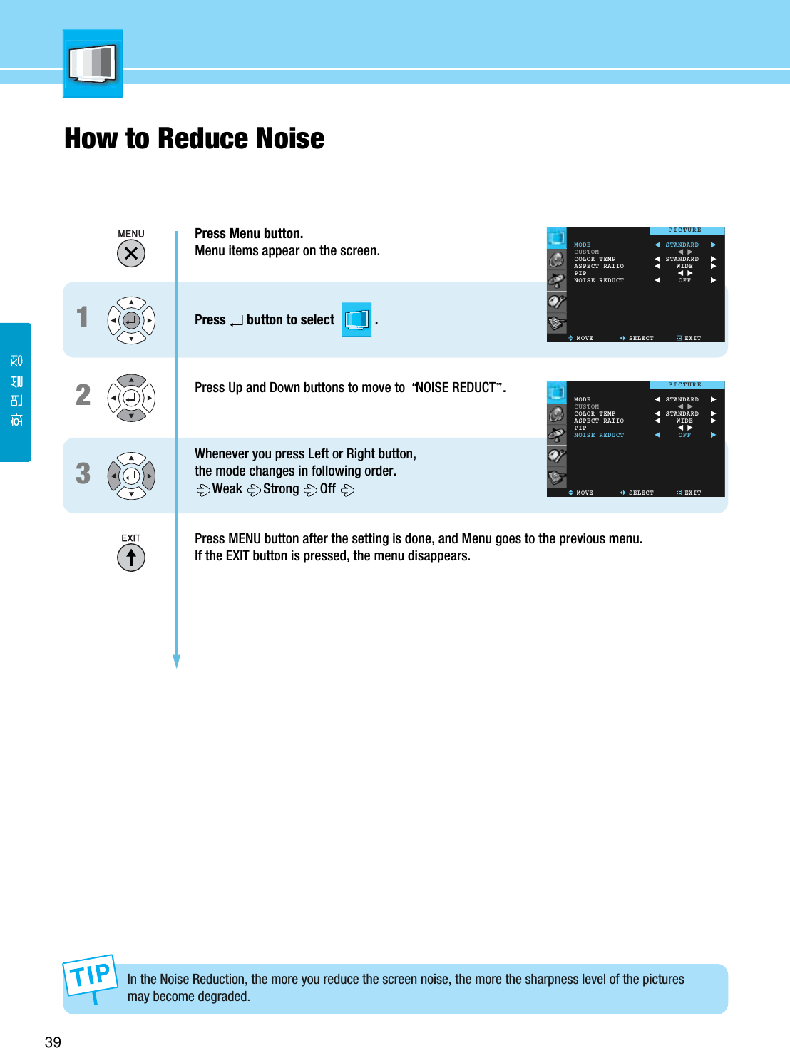 39How to Reduce NoiseIn the Noise Reduction, the more you reduce the screen noise, the more the sharpness level of the picturesmay become degraded. Press Menu button.Menu items appear on the screen.Press button to select            .Press Up and Down buttons to move to  NOISE REDUCT .Whenever you press Left or Right button, the mode changes in following order.Weak Strong OffPress MENU button after the setting is done, and Menu goes to the previous menu.If the EXIT button is pressed, the menu disappears.123MODECUSTOMCOLOR TEMPASPECT RATIOPIPNOISE REDUCTMOVE SELECT EXITSTANDARDSTANDARDWIDEOFFPICTUREMODECUSTOMCOLOR TEMPASPECT RATIOPIPNOISE REDUCTMOVE SELECT EXITSTANDARDSTANDARDWIDEOFFPICTURE