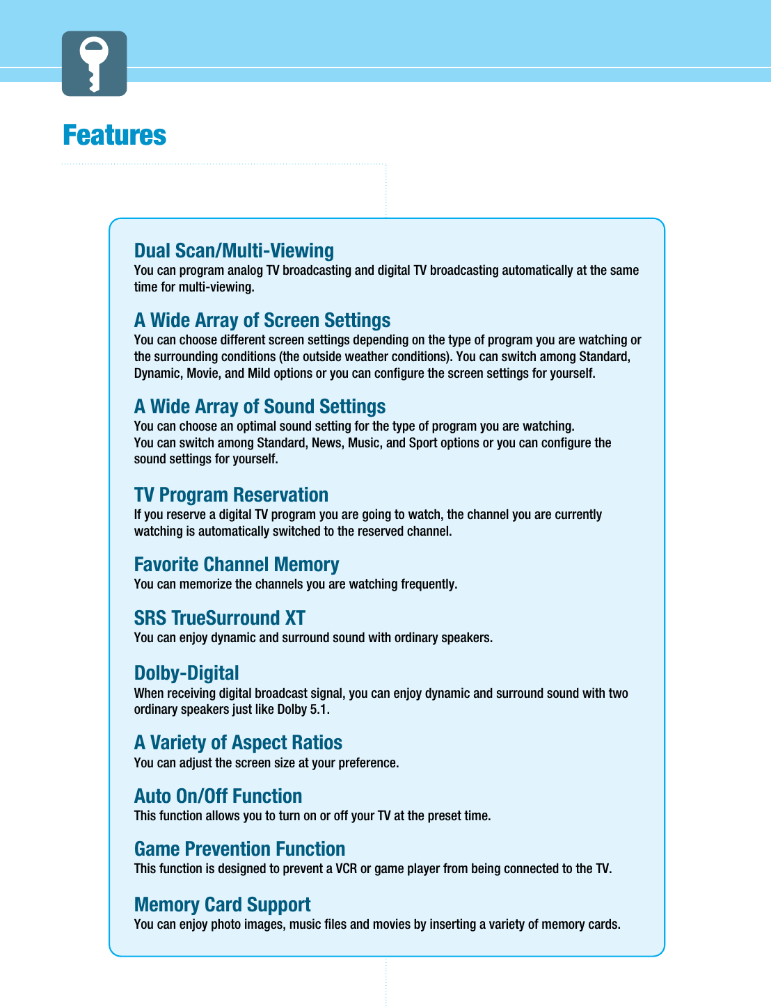 FeaturesDual Scan/Multi-ViewingYou can program analog TV broadcasting and digital TV broadcasting automatically at the sametime for multi-viewing.A Wide Array of Screen SettingsYou can choose different screen settings depending on the type of program you are watching orthe surrounding conditions (the outside weather conditions). You can switch among Standard,Dynamic, Movie, and Mild options or you can configure the screen settings for yourself.A Wide Array of Sound SettingsYou can choose an optimal sound setting for the type of program you are watching.You can switch among Standard, News, Music, and Sport options or you can configure thesound settings for yourself.TV Program Reservation If you reserve a digital TV program you are going to watch, the channel you are currentlywatching is automatically switched to the reserved channel. Favorite Channel MemoryYou can memorize the channels you are watching frequently.SRS TrueSurround XTYou can enjoy dynamic and surround sound with ordinary speakers.Dolby-DigitalWhen receiving digital broadcast signal, you can enjoy dynamic and surround sound with twoordinary speakers just like Dolby 5.1.A Variety of Aspect RatiosYou can adjust the screen size at your preference.Auto On/Off FunctionThis function allows you to turn on or off your TV at the preset time.Game Prevention FunctionThis function is designed to prevent a VCR or game player from being connected to the TV.Memory Card SupportYou can enjoy photo images, music files and movies by inserting a variety of memory cards. 