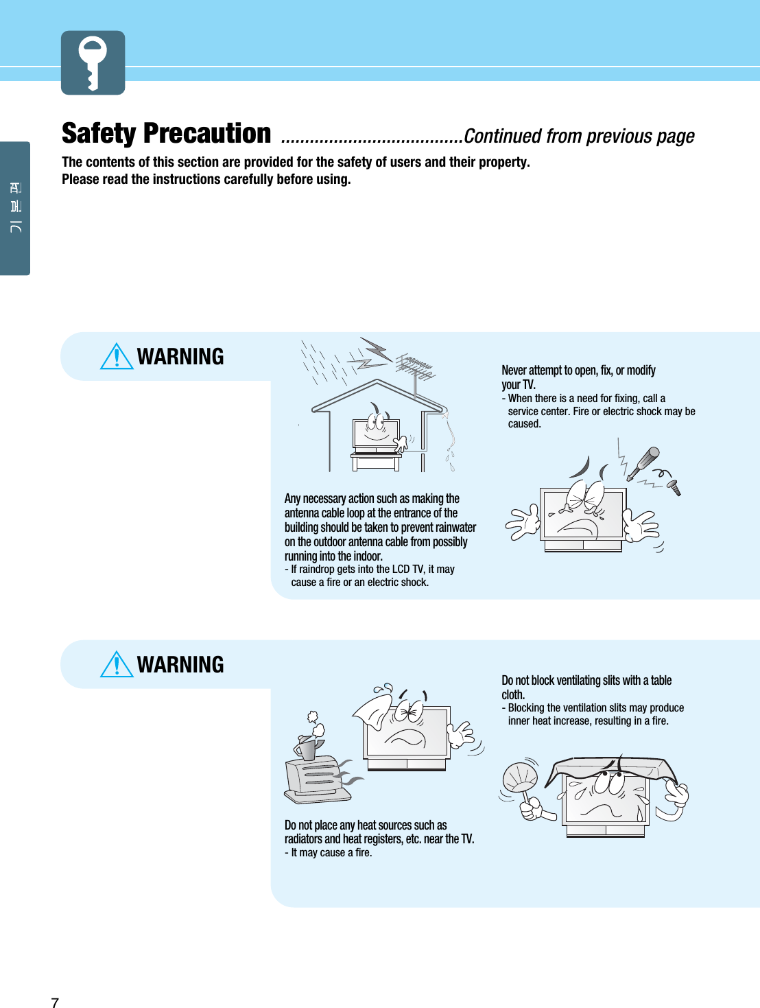 7Safety Precaution ......................................Continued from previous pageThe contents of this section are provided for the safety of users and their property.Please read the instructions carefully before using.WARNINGWARNINGDo not place any heat sources such asradiators and heat registers, etc. near the TV.- It may cause a fire.Do not block ventilating slits with a tablecloth.- Blocking the ventilation slits may produceinner heat increase, resulting in a fire.Any necessary action such as making theantenna cable loop at the entrance of thebuilding should be taken to prevent rainwateron the outdoor antenna cable from possiblyrunning into the indoor.- If raindrop gets into the LCD TV, it maycause a fire or an electric shock.Never attempt to open, fix, or modifyyour TV.- When there is a need for fixing, call aservice center. Fire or electric shock may becaused.