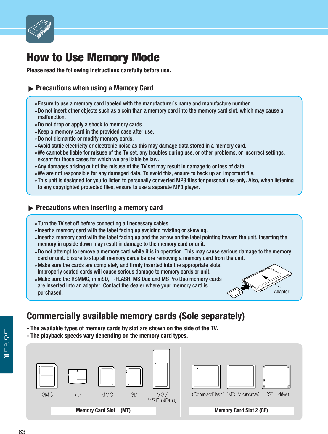 63Memory Card Slot 1 (MT) Memory Card Slot 2 (CF)How to Use Memory ModePlease read the following instructions carefully before use.Precautions when using a Memory CardEnsure to use a memory card labeled with the manufacturer’s name and manufacture number.Do not insert other objects such as a coin than a memory card into the memory card slot, which may cause amalfunction.Do not drop or apply a shock to memory cards.Keep a memory card in the provided case after use.Do not dismantle or modify memory cards.Avoid static electricity or electronic noise as this may damage data stored in a memory card. We cannot be liable for misuse of the TV set, any troubles during use, or other problems, or incorrect settings,except for those cases for which we are liable by law.Any damages arising out of the misuse of the TV set may result in damage to or loss of data.We are not responsible for any damaged data. To avoid this, ensure to back up an important file.This unit is designed for you to listen to personally converted MP3 files for personal use only. Also, when listeningto any copyrighted protected files, ensure to use a separate MP3 player. Precautions when inserting a memory cardTurn the TV set off before connecting all necessary cables.Insert a memory card with the label facing up avoiding twisting or skewing.Insert a memory card with the label facing up and the arrow on the label pointing toward the unit. Inserting thememory in upside down may result in damage to the memory card or unit.Do not attempt to remove a memory card while it is in operation. This may cause serious damage to the memorycard or unit. Ensure to stop all memory cards before removing a memory card from the unit.Make sure the cards are completely and firmly inserted into the appropriate slots.Improperly seated cards will cause serious damage to memory cards or unit. Make sure the RSMMC, miniSD, T-FLASH, MS Duo and MS Pro Duo memory cardsare inserted into an adapter. Contact the dealer where your memory card ispurchased.Commercially available memory cards (Sole separately)- The available types of memory cards by slot are shown on the side of the TV.- The playback speeds vary depending on the memory card types. Adapter