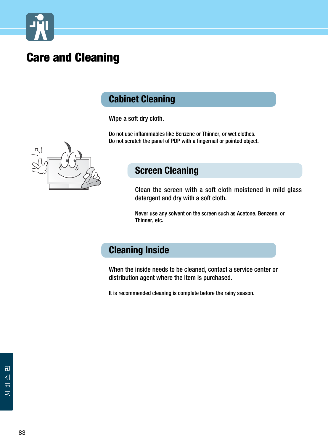 83Care and CleaningCabinet Cleaning Wipe a soft dry cloth. Do not use inflammables like Benzene or Thinner, or wet clothes. Do not scratch the panel of PDP with a fingernail or pointed object. Screen Cleaning Clean the screen with a soft cloth moistened in mild glassdetergent and dry with a soft cloth.Never use any solvent on the screen such as Acetone, Benzene, orThinner, etc.Cleaning InsideWhen the inside needs to be cleaned, contact a service center ordistribution agent where the item is purchased.  It is recommended cleaning is complete before the rainy season. 