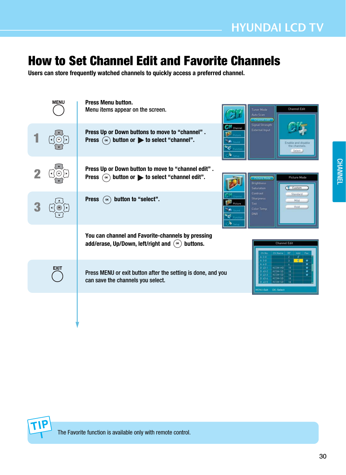 30HYUNDAI LCD TVCHANNELHow to Set Channel Edit and Favorite ChannelsUsers can store frequently watched channels to quickly access a preferred channel.The Favorite function is available only with remote control.123OKOKOKPress Menu button.Menu items appear on the screen.Press Up or Down buttons to move to “channel” .Press  button or       to select “channel”.Press Up or Down button to move to “channel edit” .Press button or       to select “channel edit”.Press  button to “select”.You can channel and Favorite-channels by pressing add/erase, Up/Down, left/right and  buttons.Press MENU or exit button after the setting is done, and youcan save the channels you select.MENUEXITOKOKOKOK