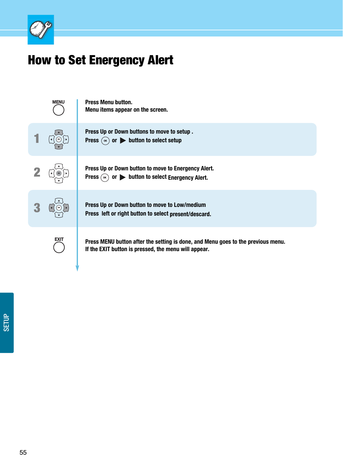 55SETUPHow to Set Energency Alert123Press Menu button.Menu items appear on the screen.Press Up or Down buttons to move to setup .Press         or        button to select setupPress Up or Down button to move to Energency Alert.Press         or        button to select Energency Alert.Press Up or Down button to move to Low/mediumPress  left or right button to select present/descard.Press MENU button after the setting is done, and Menu goes to the previous menu.If the EXIT button is pressed, the menu will appear.OKOKOKMENUEXITOKOK