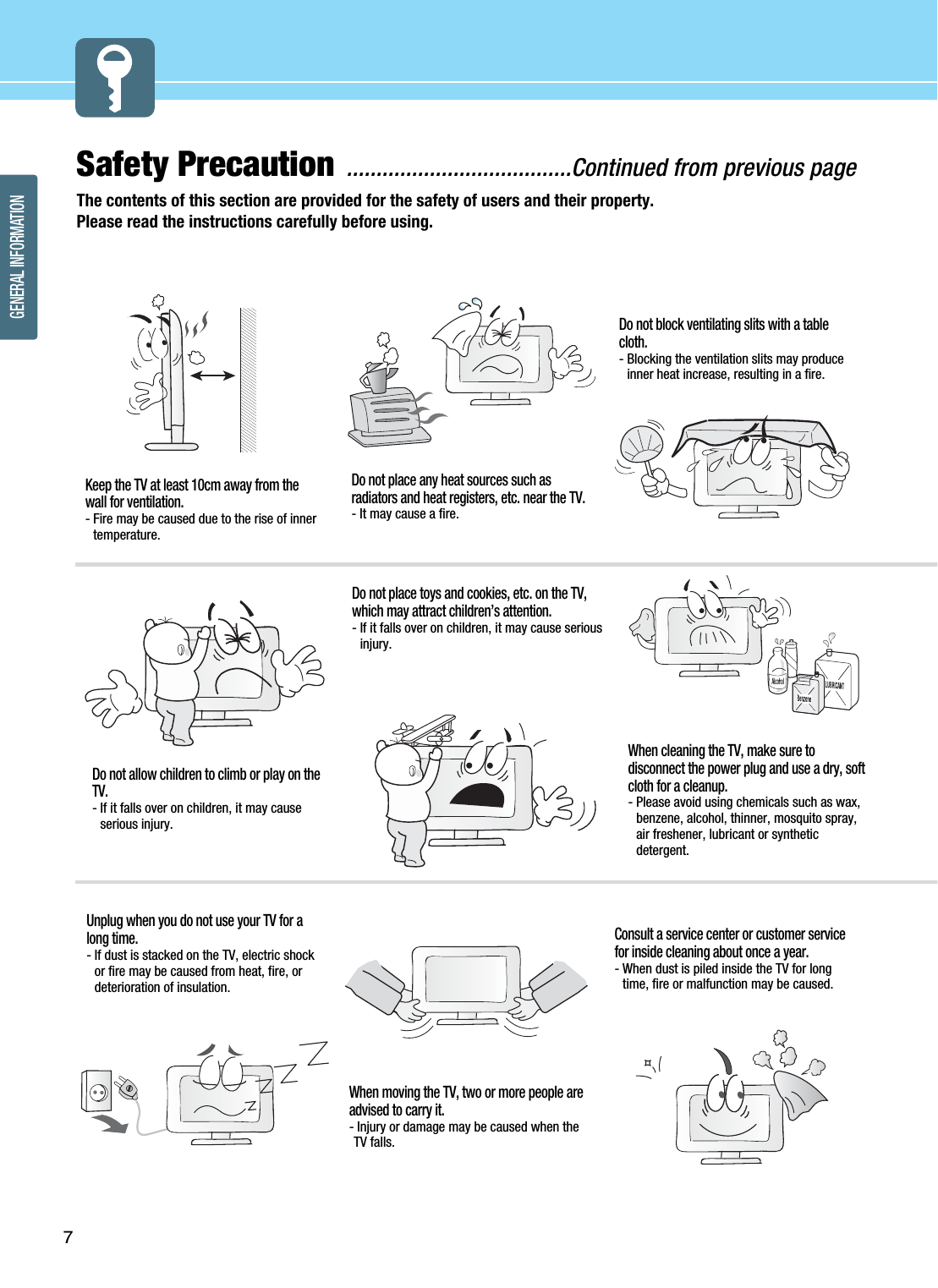 GENERAL INFORMATION7Safety Precaution ......................................Continued from previous pageThe contents of this section are provided for the safety of users and their property.Please read the instructions carefully before using.Do not place any heat sources such asradiators and heat registers, etc. near the TV.- It may cause a fire.Do not block ventilating slits with a tablecloth.- Blocking the ventilation slits may produceinner heat increase, resulting in a fire.Keep the TV at least 10cm away from thewall for ventilation.- Fire may be caused due to the rise of innertemperature.Do not allow children to climb or play on theTV.- If it falls over on children, it may causeserious injury.Do not place toys and cookies, etc. on the TV,which may attract children’s attention. - If it falls over on children, it may cause seriousinjury. When cleaning the TV, make sure todisconnect the power plug and use a dry, softcloth for a cleanup.- Please avoid using chemicals such as wax,benzene, alcohol, thinner, mosquito spray,air freshener, lubricant or syntheticdetergent.Unplug when you do not use your TV for along time.- If dust is stacked on the TV, electric shockor fire may be caused from heat, fire, ordeterioration of insulation.When moving the TV, two or more people areadvised to carry it.- Injury or damage may be caused when theTV falls.Consult a service center or customer servicefor inside cleaning about once a year.- When dust is piled inside the TV for longtime, fire or malfunction may be caused.