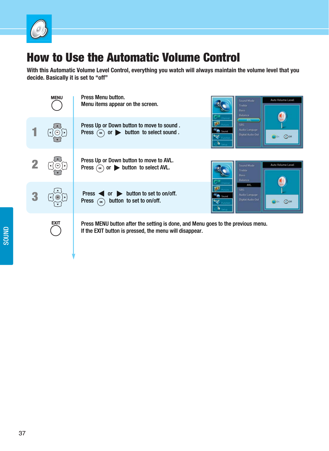 37SOUNDHow to Use the Automatic Volume ControlWith this Automatic Volume Level Control, everything you watch will always maintain the volume level that youdecide. Basically it is set to “off”Press Menu button.Menu items appear on the screen.Press Up or Down button to move to sound .Press          or         button  to select sound .Press Up or Down button to move to AVL.Press         or        button  to select AVL.     Press         or          button to set to on/off.Press           button  to set to on/off.Press MENU button after the setting is done, and Menu goes to the previous menu.If the EXIT button is pressed, the menu will disappear.123OKOKOKMENUEXITOKOKOK