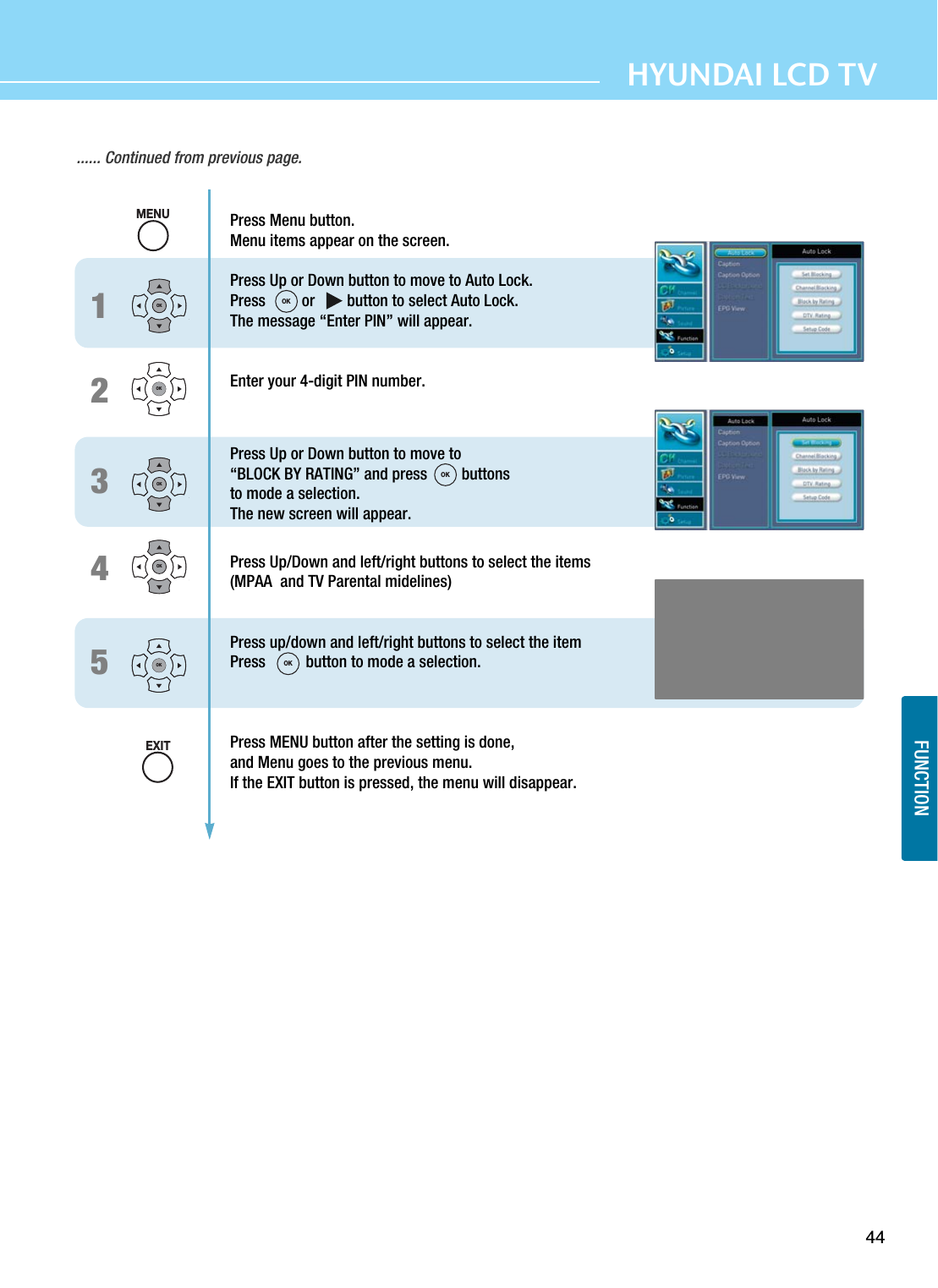 44FUNCTIONHYUNDAI LCD TV...... Continued from previous page.12345Press Menu button.  Menu items appear on the screen. Press Up or Down button to move to Auto Lock.  Press         or        button to select Auto Lock.The message “Enter PIN” will appear. Enter your 4-digit PIN number.Press Up or Down button to move to “BLOCK BY RATING” and press  buttons to mode a selection.The new screen will appear.Press Up/Down and left/right buttons to select the items(MPAA  and TV Parental midelines)Press up/down and left/right buttons to select the item Press          button to mode a selection. Press MENU button after the setting is done, and Menu goes to the previous menu.If the EXIT button is pressed, the menu will disappear.OKOKOKOKOKMENUEXITOKOKOK