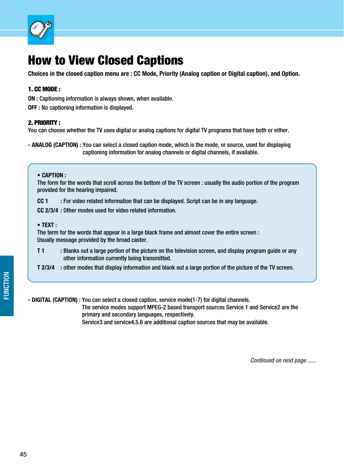 45FUNCTIONHow to View Closed CaptionsChoices in the closed caption menu are : CC Mode, Priority (Analog caption or Digital caption), and Option.1. CC MODE :ON : Captioning information is always shown, when available. OFF : No captioning information is displayed.2. PRIORITY : You can choose whether the TV uses digital or analog captions for digital TV programs that have both or either.- ANALOG (CAPTION) : You can select a closed caption mode, which is the mode, or source, used for displayingcaptioning information for analog channels or digital channels, if available.- DIGITAL (CAPTION) : You can select a closed caption, service mode(1-7) for digital channels.The service modes support MPEG-2 based transport sources Service 1 and Service2 are theprimary and secondary languages, respectively.Service3 and service4.5.6 are additional caption sources that may be available. Continued on next page ......• CAPTION : The form for the words that scroll across the bottom of the TV screen : usually the audio portion of the programprovided for the hearing impaired.CC 1 : For video related information that can be displayed. Script can be in any language.CC 2/3/4 : Other modes used for video related information.• TEXT : The term for the words that appear in a large black frame and almost cover the entire screen :Usually message provided by the broad caster.T 1 : Blanks out a large portion of the picture on the television screen, and display program guide or anyother information currently being transmitted.T 2/3/4 : other modes that display information and blank out a large portion of the picture of the TV screen.