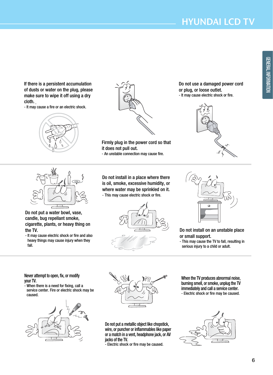 6HYUNDAI LCD TVGENERAL INFORMATIONIf there is a persistent accumulationof dusts or water on the plug, pleasemake sure to wipe it off using a drycloth.- It may cause a fire or an electric shock.Firmly plug in the power cord so thatit does not pull out.- An unstable connection may cause fire.Do not use a damaged power cordor plug, or loose outlet.- It may cause electric shock or fire.Do not put a water bowl, vase,candle, bug repellant smoke,cigarette, plants, or heavy thing onthe TV.- It may cause electric shock or fire and alsoheavy things may cause injury when theyfall.Do not install in a place where thereis oil, smoke, excessive humidity, orwhere water may be sprinkled on it.- This may cause electric shock or fire.Do not install on an unstable placeor small support.- This may cause the TV to fall, resulting inserious injury to a child or adult.Never attempt to open, fix, or modifyyour TV.- When there is a need for fixing, call aservice center. Fire or electric shock may becaused.Do not put a metallic object like chopstick,wire, or puncher or inflammables like paperor a match in a vent, headphone jack, or AVjacks of the TV.- Electric shock or fire may be caused.When the TV produces abnormal noise,burning smell, or smoke, unplug the TVimmediately and call a service center.- Electric shock or fire may be caused.
