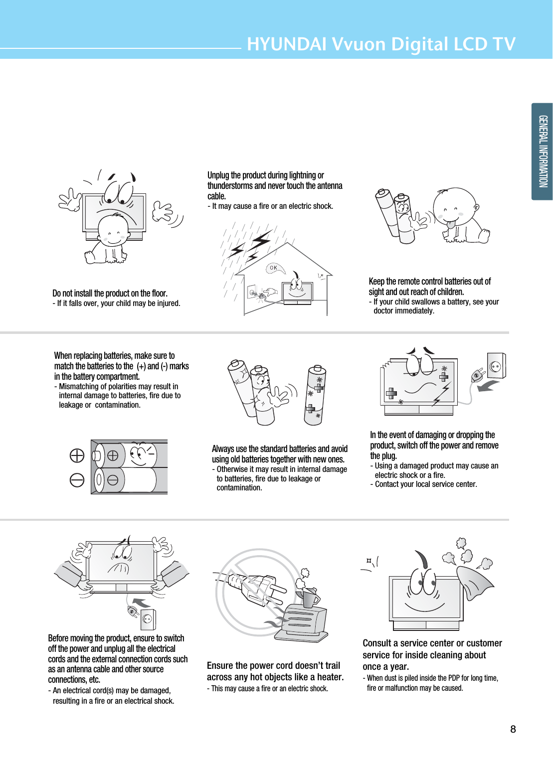 8HYUNDAI Vvuon Digital LCD TVGENERAL INFORMATIONDo not install the product on the floor.- If it falls over, your child may be injured.Unplug the product during lightning orthunderstorms and never touch the antennacable.- It may cause a fire or an electric shock.Keep the remote control batteries out ofsight and out reach of children.- If your child swallows a battery, see yourdoctor immediately.When replacing batteries, make sure tomatch the batteries to the  (+) and (-) marksin the battery compartment.- Mismatching of polarities may result ininternal damage to batteries, fire due toleakage or  contamination.Always use the standard batteries and avoidusing old batteries together with new ones.- Otherwise it may result in internal damageto batteries, fire due to leakage orcontamination.In the event of damaging or dropping theproduct, switch off the power and removethe plug.- Using a damaged product may cause anelectric shock or a fire.- Contact your local service center.Before moving the product, ensure to switchoff the power and unplug all the electricalcords and the external connection cords suchas an antenna cable and other sourceconnections, etc.- An electrical cord(s) may be damaged,resulting in a fire or an electrical shock.Ensure the power cord doesn’t trailacross any hot objects like a heater.- This may cause a fire or an electric shock.Consult a service center or customerservice for inside cleaning aboutonce a year. - When dust is piled inside the PDP for long time,fire or malfunction may be caused.  