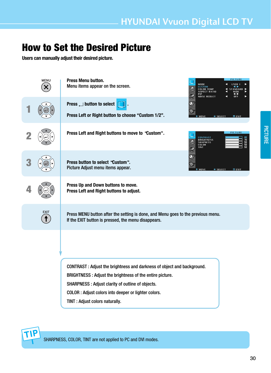30PICTUREHYUNDAI Vvuon Digital LCD TVHow to Set the Desired PictureUsers can manually adjust their desired picture.Press Menu button.Menu items appear on the screen.Press  button to select           .Press Left or Right button to choose “Custom 1/2”.Press Left and Right buttons to move to  Custom .Press button to select  Custom .Picture Adjust menu items appear.Press Up and Down buttons to move.Press Left and Right buttons to adjust.Press MENU button after the setting is done, and Menu goes to the previous menu.If the EXIT button is pressed, the menu disappears.CONTRAST : Adjust the brightness and darkness of object and background. BRIGHTNESS : Adjust the brightness of the entire picture. SHARPNESS : Adjust clarity of outline of objects.COLOR : Adjust colors into deeper or lighter colors.TINT : Adjust colors naturally.SHARPNESS, COLOR, TINT are not applied to PC and DVI modes.1234