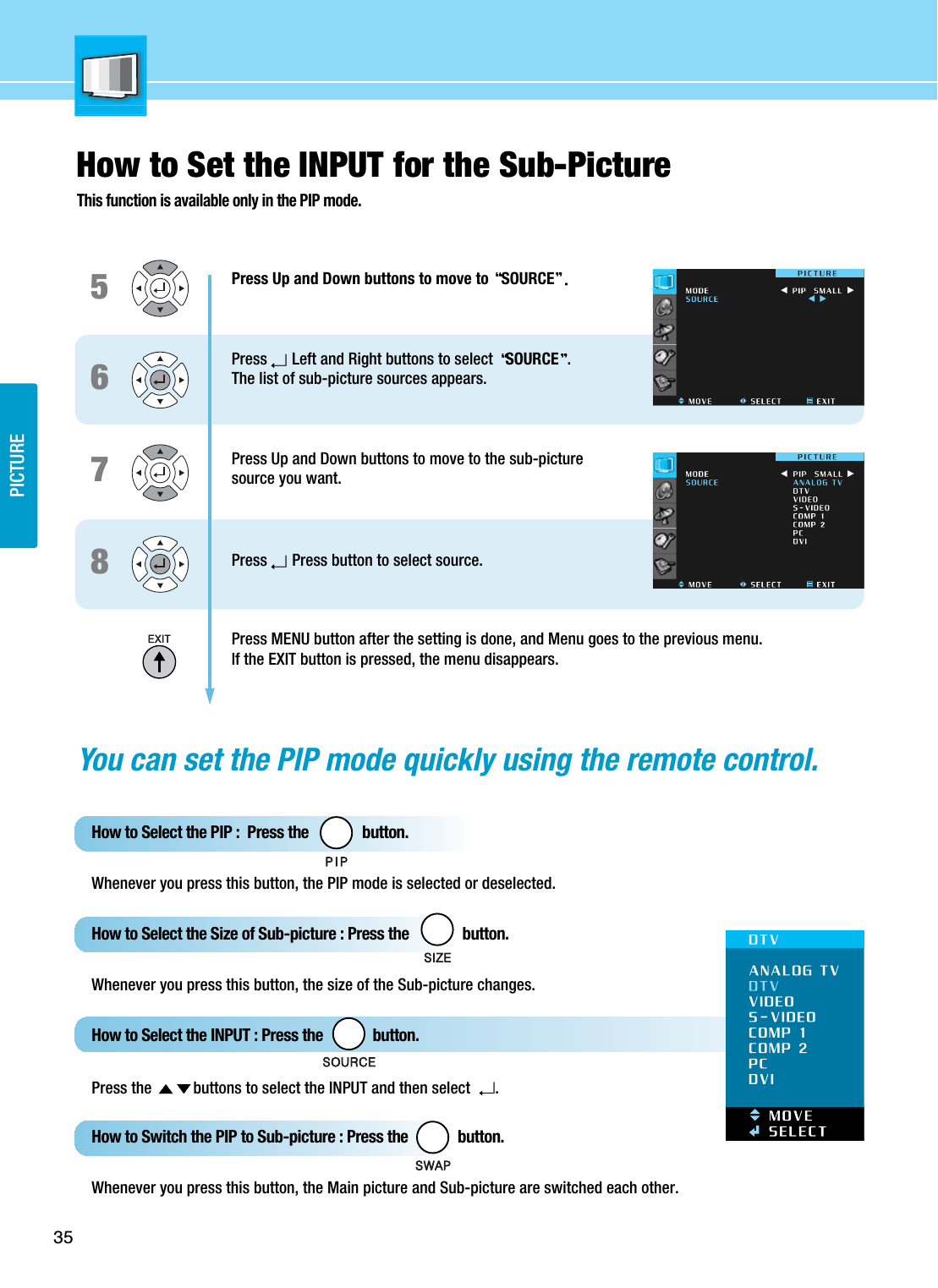 PICTURE35How to Set the INPUT for the Sub-PictureThis function is available only in the PIP mode.6587Press Up and Down buttons to move to  SOURCEPress Left and Right buttons to select  SOURCE .The list of sub-picture sources appears. Press Up and Down buttons to move to the sub-picture source you want.Press Press button to select source.Press MENU button after the setting is done, and Menu goes to the previous menu.If the EXIT button is pressed, the menu disappears.You can set the PIP mode quickly using the remote control.How to Select the PIP :  Press the              button. Whenever you press this button, the PIP mode is selected or deselected.How to Select the Size of Sub-picture : Press the              button.Whenever you press this button, the size of the Sub-picture changes.How to Select the INPUT : Press the             button.Press the  buttons to select the INPUT and then select .How to Switch the PIP to Sub-picture : Press the             button.Whenever you press this button, the Main picture and Sub-picture are switched each other.