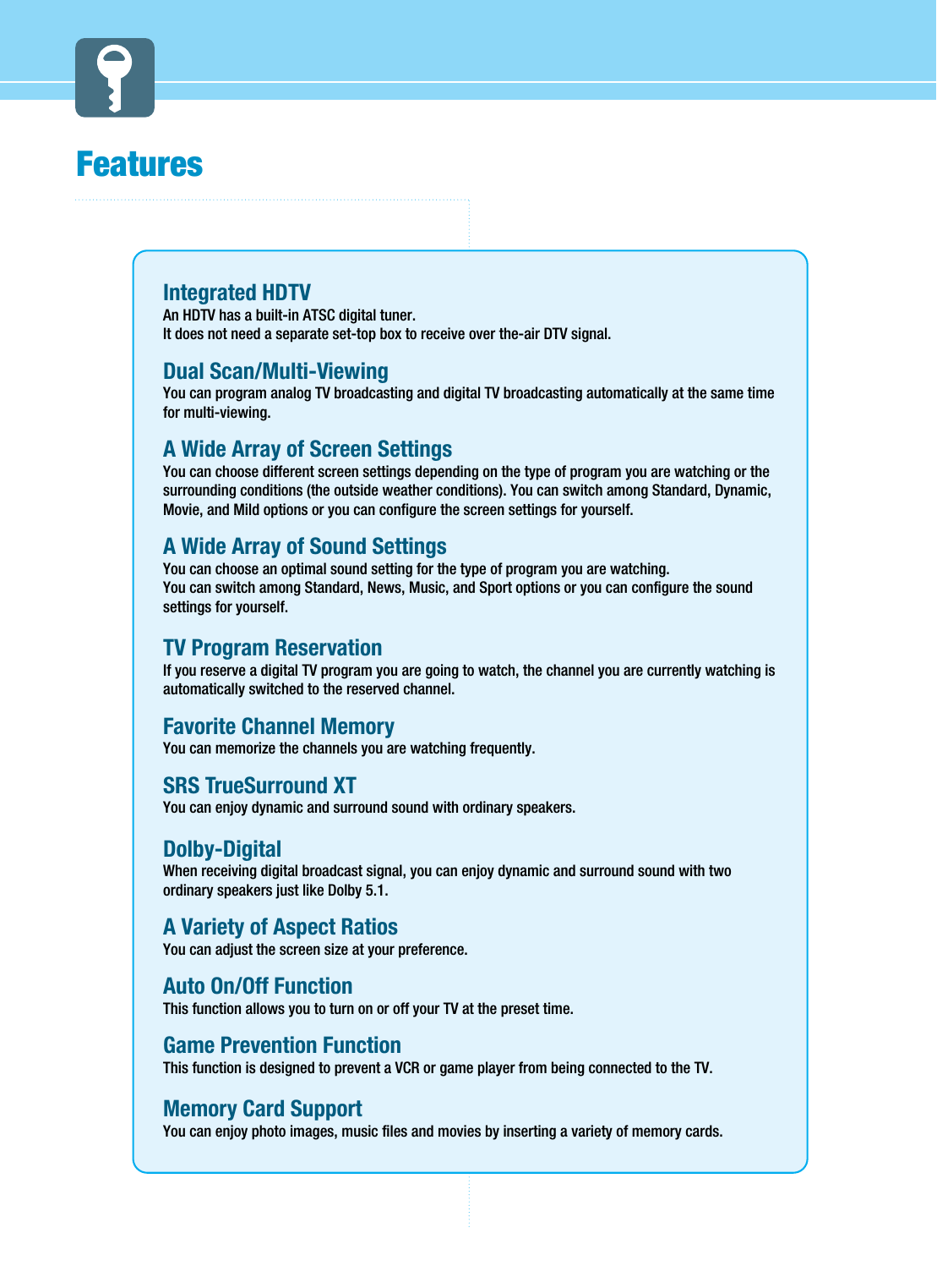 FeaturesIntegrated HDTV An HDTV has a built-in ATSC digital tuner.It does not need a separate set-top box to receive over the-air DTV signal.Dual Scan/Multi-ViewingYou can program analog TV broadcasting and digital TV broadcasting automatically at the same timefor multi-viewing.A Wide Array of Screen SettingsYou can choose different screen settings depending on the type of program you are watching or thesurrounding conditions (the outside weather conditions). You can switch among Standard, Dynamic,Movie, and Mild options or you can configure the screen settings for yourself.A Wide Array of Sound SettingsYou can choose an optimal sound setting for the type of program you are watching.You can switch among Standard, News, Music, and Sport options or you can configure the soundsettings for yourself.TV Program Reservation If you reserve a digital TV program you are going to watch, the channel you are currently watching isautomatically switched to the reserved channel. Favorite Channel MemoryYou can memorize the channels you are watching frequently.SRS TrueSurround XTYou can enjoy dynamic and surround sound with ordinary speakers.Dolby-DigitalWhen receiving digital broadcast signal, you can enjoy dynamic and surround sound with twoordinary speakers just like Dolby 5.1.A Variety of Aspect RatiosYou can adjust the screen size at your preference.Auto On/Off FunctionThis function allows you to turn on or off your TV at the preset time.Game Prevention FunctionThis function is designed to prevent a VCR or game player from being connected to the TV.Memory Card SupportYou can enjoy photo images, music files and movies by inserting a variety of memory cards. 