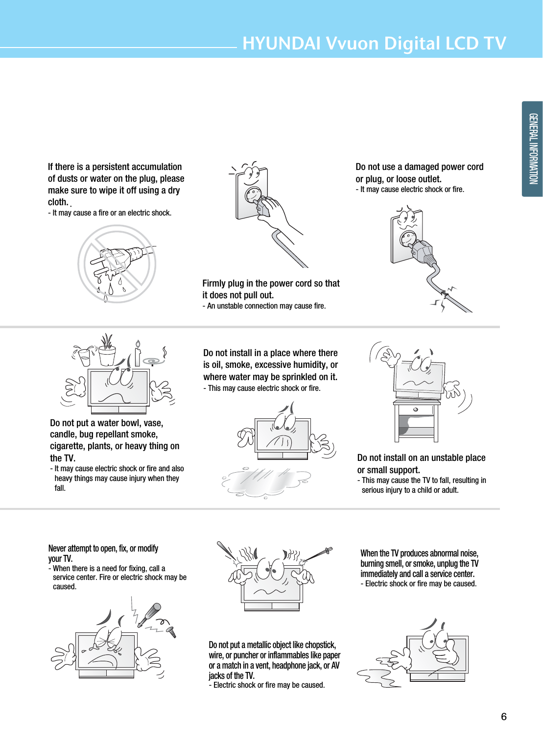 6HYUNDAI Vvuon Digital LCD TVGENERAL INFORMATIONIf there is a persistent accumulationof dusts or water on the plug, pleasemake sure to wipe it off using a drycloth.- It may cause a fire or an electric shock.Firmly plug in the power cord so thatit does not pull out.- An unstable connection may cause fire.Do not use a damaged power cordor plug, or loose outlet.- It may cause electric shock or fire.Do not put a water bowl, vase,candle, bug repellant smoke,cigarette, plants, or heavy thing onthe TV.- It may cause electric shock or fire and alsoheavy things may cause injury when theyfall.Do not install in a place where thereis oil, smoke, excessive humidity, orwhere water may be sprinkled on it.- This may cause electric shock or fire.Do not install on an unstable placeor small support.- This may cause the TV to fall, resulting inserious injury to a child or adult.Never attempt to open, fix, or modifyyour TV.- When there is a need for fixing, call aservice center. Fire or electric shock may becaused.Do not put a metallic object like chopstick,wire, or puncher or inflammables like paperor a match in a vent, headphone jack, or AVjacks of the TV.- Electric shock or fire may be caused.When the TV produces abnormal noise,burning smell, or smoke, unplug the TVimmediately and call a service center.- Electric shock or fire may be caused.