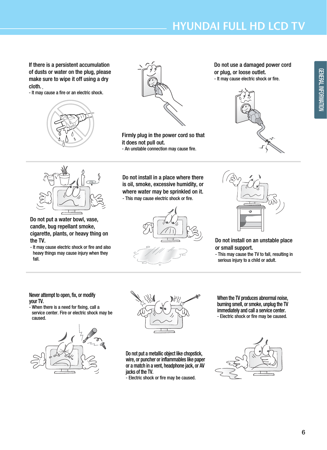 6HYUNDAI FULL HD LCD TVGENERAL INFORMATIONIf there is a persistent accumulationof dusts or water on the plug, pleasemake sure to wipe it off using a drycloth.- It may cause a fire or an electric shock.Firmly plug in the power cord so thatit does not pull out.- An unstable connection may cause fire.Do not use a damaged power cordor plug, or loose outlet.- It may cause electric shock or fire.Do not put a water bowl, vase,candle, bug repellant smoke,cigarette, plants, or heavy thing onthe TV.- It may cause electric shock or fire and alsoheavy things may cause injury when theyfall.Do not install in a place where thereis oil, smoke, excessive humidity, orwhere water may be sprinkled on it.- This may cause electric shock or fire.Do not install on an unstable placeor small support.- This may cause the TV to fall, resulting inserious injury to a child or adult.Never attempt to open, fix, or modifyyour TV.- When there is a need for fixing, call aservice center. Fire or electric shock may becaused.Do not put a metallic object like chopstick,wire, or puncher or inflammables like paperor a match in a vent, headphone jack, or AVjacks of the TV.- Electric shock or fire may be caused.When the TV produces abnormal noise,burning smell, or smoke, unplug the TVimmediately and call a service center.- Electric shock or fire may be caused.