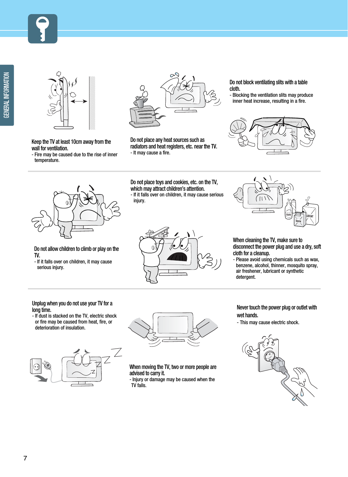 7GENERAL INFORMATIONDo not place any heat sources such asradiators and heat registers, etc. near the TV.- It may cause a fire.Do not block ventilating slits with a tablecloth.- Blocking the ventilation slits may produceinner heat increase, resulting in a fire.Keep the TV at least 10cm away from thewall for ventilation.- Fire may be caused due to the rise of innertemperature.Do not allow children to climb or play on theTV.- If it falls over on children, it may causeserious injury.Do not place toys and cookies, etc. on the TV,which may attract children’s attention. - If it falls over on children, it may cause seriousinjury. When cleaning the TV, make sure todisconnect the power plug and use a dry, softcloth for a cleanup.- Please avoid using chemicals such as wax,benzene, alcohol, thinner, mosquito spray,air freshener, lubricant or syntheticdetergent.Unplug when you do not use your TV for along time.- If dust is stacked on the TV, electric shockor fire may be caused from heat, fire, ordeterioration of insulation.When moving the TV, two or more people areadvised to carry it.- Injury or damage may be caused when theTV falls.Never touch the power plug or outlet withwet hands. - This may cause electric shock. 