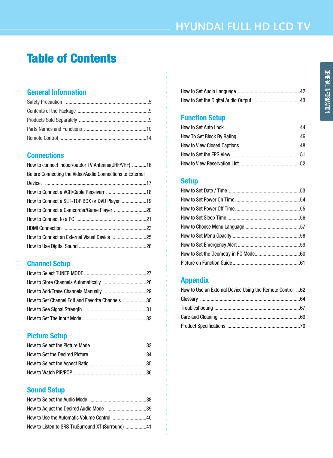 HYUNDAI FULL HD LCD TVGENERAL INFORMATIONTable of ContentsGeneral InformationSafety Precaution   ................................................................5Contents of the Package .......................................................9Products Sold Separately ......................................................9Parts Names and Functions  ................................................10Remote Control ...................................................................14Connections How to connect indoor/outdor TV Antenna(UHF/VHF) ...........16Before Connecting the Video/Audio Connections to External Device.   ..............................................................................17How to Connect a VCR/Cable Receiverr ...............................18How to Connect a SET-TOP BOX or DVD Player  ...................19How to Connect a Camcorder/Game Player .........................20How to Connect to a PC  ......................................................21HDMI Connection ................................................................23How to Connect an External Visual Device ...........................25How to Use Digital Sound ....................................................26Channel SetupHow to Select TUNER MODE ................................................27How to Store Channels Automatically  .................................28How to Add/Erase Channels Manually  ................................29How to Set Channel Edit and Favorite Channels   .................30How to See Signal Strength  ................................................31How to Set The Input Mode .................................................32Picture SetupHow to Select the Picture Mode  ..........................................33How to Set the Desired Picture  ...........................................34How to Select the Aspect Ratio  ...........................................35How to Watch PIP/POP ........................................................36Sound SetupHow to Select the Audio Mode  ............................................38How to Adjust the Desired Audio Mode   ..............................39How to Use the Automatic Volume Control ...........................40How to Listen to SRS TruSurround XT (Surround).................41How to Set Audio Language ................................................42How to Set the Digital Audio Output  ....................................43Function SetupHow to Set Auto Lock  .........................................................44How To Set Block By Rating.................................................46How to View Closed Captions...............................................48How to Set the EPG View  ....................................................51How to View Reservation List...............................................52SetupHow to Set Date / Time........................................................53How to Set Power On Time ..................................................54How to Set Power Off Time..................................................55How to Set Sleep Time ........................................................56How to Choose Menu Language...........................................57How to Set Menu Opacity.....................................................58How to Set Emergency Alert ................................................59How to Set the Geometry in PC Mode...................................60Picture on Function Guide....................................................61AppendixHow to Use an Extemal Device Using the Remote Control  ...62Glossary .............................................................................64Troubleshooting ..................................................................67Care and Cleaning  ..............................................................69Product Specifications  ........................................................70