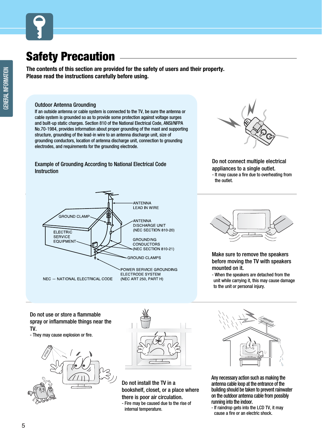 5GENERAL INFORMATIONSafety Precaution  The contents of this section are provided for the safety of users and their property.Please read the instructions carefully before using.Do not connect multiple electricalappliances to a single outlet.- It may cause a fire due to overheating fromthe outlet.Outdoor Antenna Grounding If an outside antenna or cable system is connected to the TV, be sure the antenna orcable system is grounded so as to provide some protection against voltage surgesand built-up static charges. Section 810 of the National Electrical Code, ANSI/NFPANo.70-1984, provides information about proper grounding of the mast and supportingstructure, grounding of the lead-in wire to an antenna discharge unit, size ofgrounding conductors, location of antenna discharge unit, connection to groundingelectrodes, and requirements for the grounding electrode.Example of Grounding According to National Electrical CodeInstructionDo not use or store a flammablespray or inflammable things near theTV.- They may cause explosion or fire.Do not install the TV in abookshelf, closet, or a place wherethere is poor air circulation.- Fire may be caused due to the rise ofinternal temperature.Make sure to remove the speakersbefore moving the TV with speakersmounted on it. - When the speakers are detached from theunit while carrying it, this may cause damageto the unit or personal injury. Any necessary action such as making theantenna cable loop at the entrance of thebuilding should be taken to prevent rainwateron the outdoor antenna cable from possiblyrunning into the indoor.- If raindrop gets into the LCD TV, it maycause a fire or an electric shock.