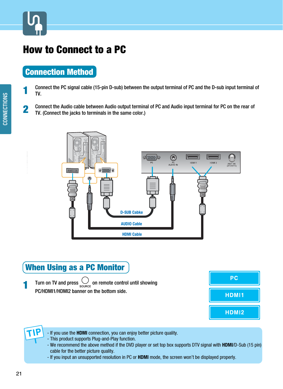 21CONNECTIONSHow to Connect to a PCConnection MethodConnect the PC signal cable (15-pin D-sub) between the output terminal of PC and the D-sub input terminal ofTV.Connect the Audio cable between Audio output terminal of PC and Audio input terminal for PC on the rear ofTV. (Connect the jacks to terminals in the same color.)When Using as a PC MonitorTurn on TV and press           on remote control until showing PC/HDMI1/HDMI2 banner on the bottom side.121HDMI CableAUDIO CableD-SUB Cabke- If you use the HDMI connection, you can enjoy better picture quality.- This product supports Plug-and-Play function.- We recommend the above method if the DVD player or set top box supports DTV signal with HDMI/D-Sub (15 pin)cable for the better picture quality.- If you input an unsupported resolution in PC or HDMI mode, the screen won’t be displayed properly. 