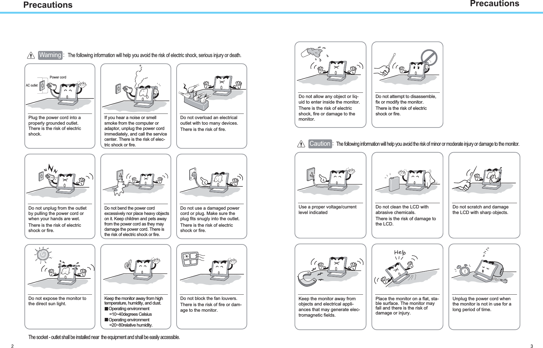 PrecautionsAC outletPower cord Warning The following information will help you avoid the risk of electric shock, serious injury or death.Plug the power cord into aproperly grounded outlet.There is the risk of electricshock.Do not unplug from the outletby pulling the power cord orwhen your hands are wet.There is the risk of electricshock or fire.Do not allow any object or liq-uid to enter inside the monitor.There is the risk of electricshock, fire or damage to themonitor.Do not bend the power cordexcessively nor place heavy objectson it. Keep children and pets awayfrom the power cord as they maydamage the power cord. There isthe risk of electric shock or fire.Do not use a damaged powercord or plug. Make sure theplug fits snugly into the outlet.There is the risk of electricshock or fire.Do not expose the monitor tothe direct sun light.Keep the monitor away from hightemperature, humidity, and dust.Operating environment=10~40degrees CelsiusOperating environment=20~80relative humidity.Do not block the fan louvers.There is the risk of fire or dam-age to the monitor.Use a proper voltage/currentlevel indicatedDo not clean the LCD withabrasive chemicals.There is the risk of damage tothe LCD.Do not scratch and damagethe LCD with sharp objects.Keep the monitor away fromobjects and electrical appli-ances that may generate elec-tromagnetic fields.Place the monitor on a flat, sta-ble surface. The monitor mayfall and there is the risk ofdamage or injury.Unplug the power cord whenthe monitor is not in use for along period of time.If you hear a noise or smellsmoke from the computer oradaptor, unplug the power cordimmediately, and call the servicecenter. There is the risk of elec-tric shock or fire.Do not overload an electricaloutlet with too many devices.There is the risk of fire.Do not attempt to disassemble,fix or modify the monitor.There is the risk of electricshock or fire.CautionThe following information will help you avoid the risk of minor or moderate injury or damage to the monitor.PrecautionsThe socket - outlet shall be installed near  the equipment and shall be easily accessible.