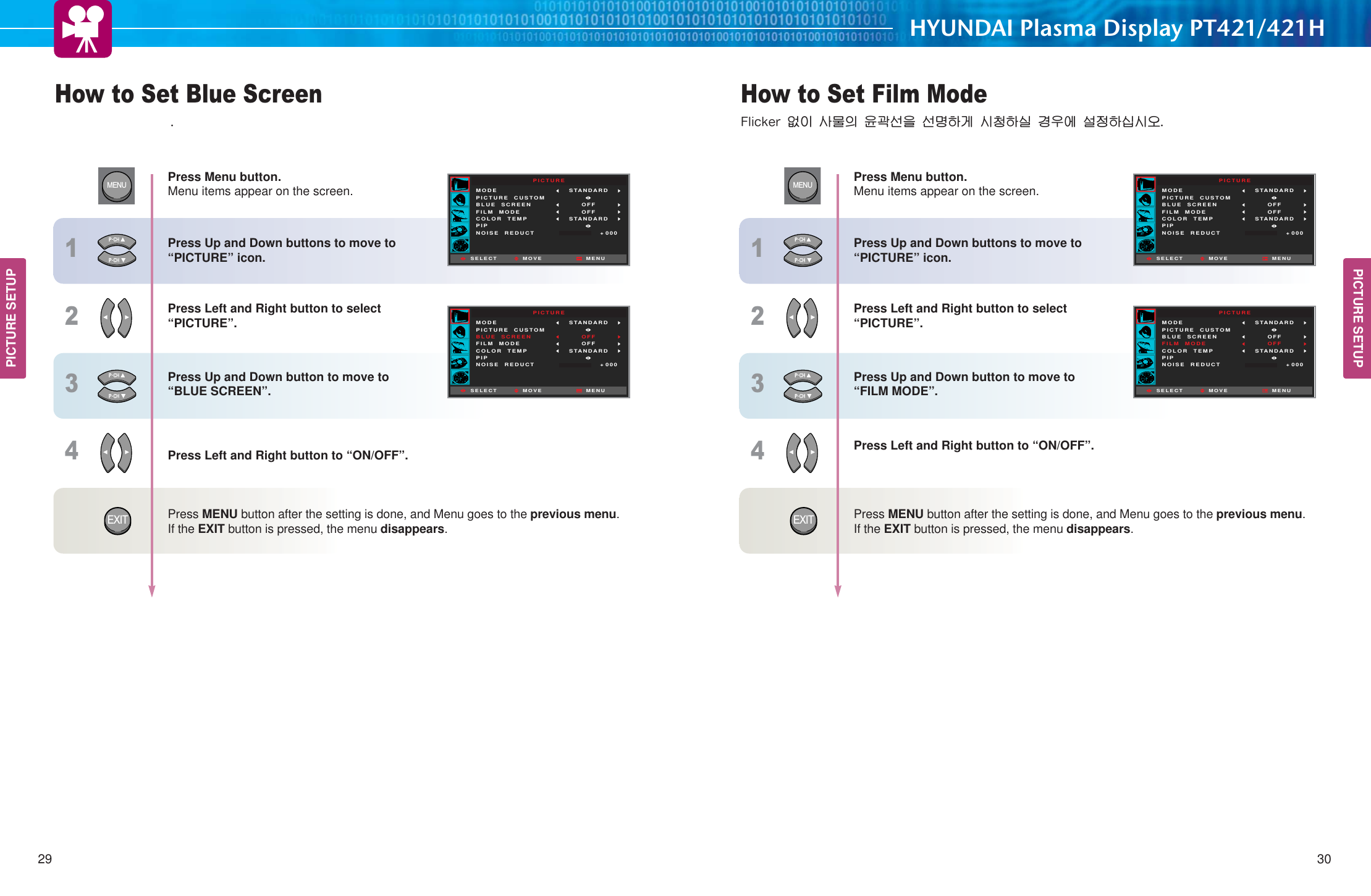 PICTURE SETUPHYUNDAI Plasma Display PT421/421HHow to Set Film Mode .TQKSMZ࿖ၦ ຫමၡ ။વ໓ၕ ໓඗ዻ઎ གྷᅯዻཇ ઠဨ࿝ ໕ႜዻཊགྷ࿼29 30PICTURE SETUPHow to Set Blue Screen Press Menu button.Menu items appear on the screen. Press Up and Down buttons to move to “PICTURE” icon. Press Left and Right button to select “PICTURE”.Press Up and Down button to move to “BLUE SCREEN”. Press Left and Right button to “ON/OFF”.Press MENU button after the setting is done, and Menu goes to the previous menu.If the EXIT button is pressed, the menu disappears. PICTUREMODEPICTURE  CUSTOMBLUE  SCREENFILM  MODECOLOR  TEMPPIPNOISE  REDUCTSTANDARD OFFOFFSTANDARDMOVE+ 000SELECT MENUPICTUREMODEPICTURE  CUSTOMBLUE  SCREENFILM  MODECOLOR  TEMPPIPNOISE  REDUCTSTANDARD OFFOFFSTANDARDMOVE+ 000SELECT MENUMENU1234EXITPress Menu button.Menu items appear on the screen. Press Up and Down buttons to move to “PICTURE” icon. Press Left and Right button to select “PICTURE”.Press Up and Down button to move to “FILM MODE”. Press Left and Right button to “ON/OFF”.Press MENU button after the setting is done, and Menu goes to the previous menu.If the EXIT button is pressed, the menu disappears. PICTUREMODEPICTURE  CUSTOMBLUE  SCREENFILM  MODECOLOR  TEMPPIPNOISE  REDUCTSTANDARD OFFOFFSTANDARDMOVE+ 000SELECT MENUPICTUREMODEPICTURE  CUSTOMBLUE  SCREENFILM  MODECOLOR  TEMPPIPNOISE  REDUCTSTANDARD OFFOFFSTANDARDMOVE+ 000SELECT MENUMENU1234EXIT