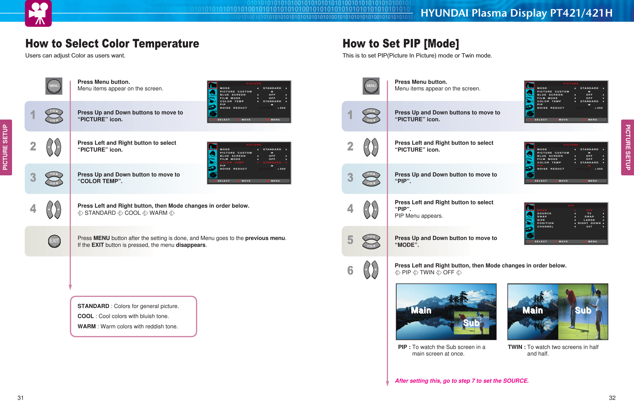 HYUNDAI Plasma Display PT421/421HHow to Select Color TemperatureUsers can adjust Color as users want. How to Set PIP [Mode]This is to set PIP(Picture In Picture) mode or Twin mode.31 32PICTURE SETUPPICTURE SETUPPICTUREMODEPICTURE  CUSTOMBLUE  SCREENFILM  MODECOLOR  TEMPPIPNOISE  REDUCTSTANDARD OFFOFFSTANDARDMOVE+ 000SELECT MENUPICTUREMODEPICTURE  CUSTOMBLUE  SCREENFILM  MODECOLOR  TEMPPIPNOISE  REDUCTSTANDARD OFFOFFSTANDARDMOVE+ 000SELECT MENUMENU1234EXITPICTUREMODEPICTURE  CUSTOMBLUE  SCREENFILM  MODECOLOR  TEMPPIPNOISE  REDUCTSTANDARD OFFOFFSTANDARDMOVE+ 000SELECT MENUPICTUREMODEPICTURE  CUSTOMBLUE  SCREENFILM  MODECOLOR  TEMPPIPNOISE  REDUCTSTANDARD OFFOFFSTANDARDMOVE+ 000SELECT MENUPIPMODESOURCESWAPSIZEPOSITIONCHANNELOFFTVSWAPLARGERIGHT  DOWN037MOVESELECT MENUMENU123456Press Menu button.Menu items appear on the screen. Press Up and Down buttons to move to “PICTURE” icon. Press Left and Right button to select “PICTURE” icon.Press Up and Down button to move to “COLOR TEMP”. Press Left and Right button, then Mode changes in order below. STANDARD COOL WARM Press MENU button after the setting is done, and Menu goes to the previous menu.If the EXIT button is pressed, the menu disappears. STANDARD : Colors for general picture. COOL : Cool colors with bluish tone. WARM : Warm colors with reddish tone. Press Menu button.Menu items appear on the screen. Press Up and Down buttons to move to “PICTURE” icon. Press Left and Right button to select “PICTURE” icon.Press Up and Down button to move to “PIP”. Press Left and Right button to select “PIP”.PIP Menu appears. Press Up and Down button to move to “MODE”. Press Left and Right button, then Mode changes in order below. PIP TWIN OFF After setting this, go to step 7 to set the SOURCE.TWIN : To watch two screens in halfand half.PIP : To watch the Sub screen in amain screen at once.55IIQQVV55IIQQVV;;]]JJ;;]]JJ