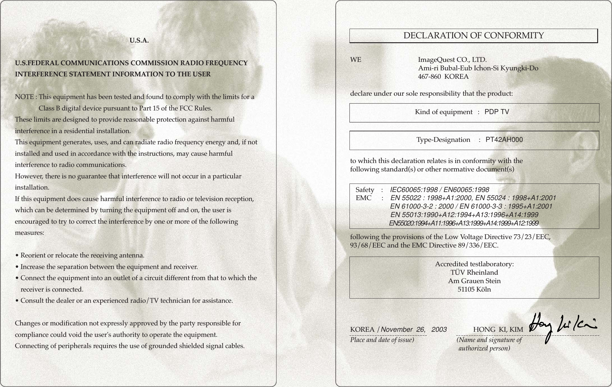 GENERAL INFORMATIONGENERAL INFORMATIONU.S.A.U.S.FEDERAL COMMUNICATIONS COMMISSION RADIO FREQUENCYINTERFERENCE STATEMENT INFORMATION TO THE USERNOTE : This equipment has been tested and found to comply with the limits for aClass B digital device pursuant to Part 15 of the FCC Rules.These limits are designed to provide reasonable protection against harmfulinterference in a residential installation.This equipment generates, uses, and can radiate radio frequency energy and, if notinstalled and used in accordance with the instructions, may cause harmfulinterference to radio communications.However, there is no guarantee that interference will not occur in a particularinstallation.If this equipment does cause harmful interference to radio or television reception,which can be determined by turning the equipment off and on, the user isencouraged to try to correct the interference by one or more of the followingmeasures:• Reorient or relocate the receiving antenna.• Increase the separation between the equipment and receiver.• Connect the equipment into an outlet of a circuit different from that to which thereceiver is connected.• Consult the dealer or an experienced radio/TV technician for assistance.Changes or modification not expressly approved by the party responsible forcompliance could void the user&apos;s authority to operate the equipment.Connecting of peripherals requires the use of grounded shielded signal cables.Kind of equipment   :   PDP TVSafety    :    IEC60065:1998 / EN60065:1998EMC      :    EN 55022 : 1998+A1:2000, EN 55024 : 1998+A1:2001EN 61000-3-2 : 2000 / EN 61000-3-3 : 1995+A1:2001EN 55013:1990+A12:1994+A13:1996+A14:1999Ty pe-Designation     :   PT42AH000WE ImageQuest CO., LTD.Ami-ri Bubal-Eub Ichon-Si Kyungki-Do467-860  KOREAdeclare under our sole responsibility that the product:to which this declaration relates is in conformity with thefollowing standard(s) or other normative document(s)following the provisions of the Low Voltage Directive 73/23/EEC,93/68/EEC and the EMC Directive 89/336/EEC.KOREA /November  26,   2003                 HONG  KI, KIMPlace and date of issue)                         (Name and signature of authorized person)Accredited testlaboratory:TÜV RheinlandAm Grauen Stein51105 KölnDECLARATION OF CONFORMITYEN55020:1994+A11:1996+A13:1999+A14:1999+A12:1999