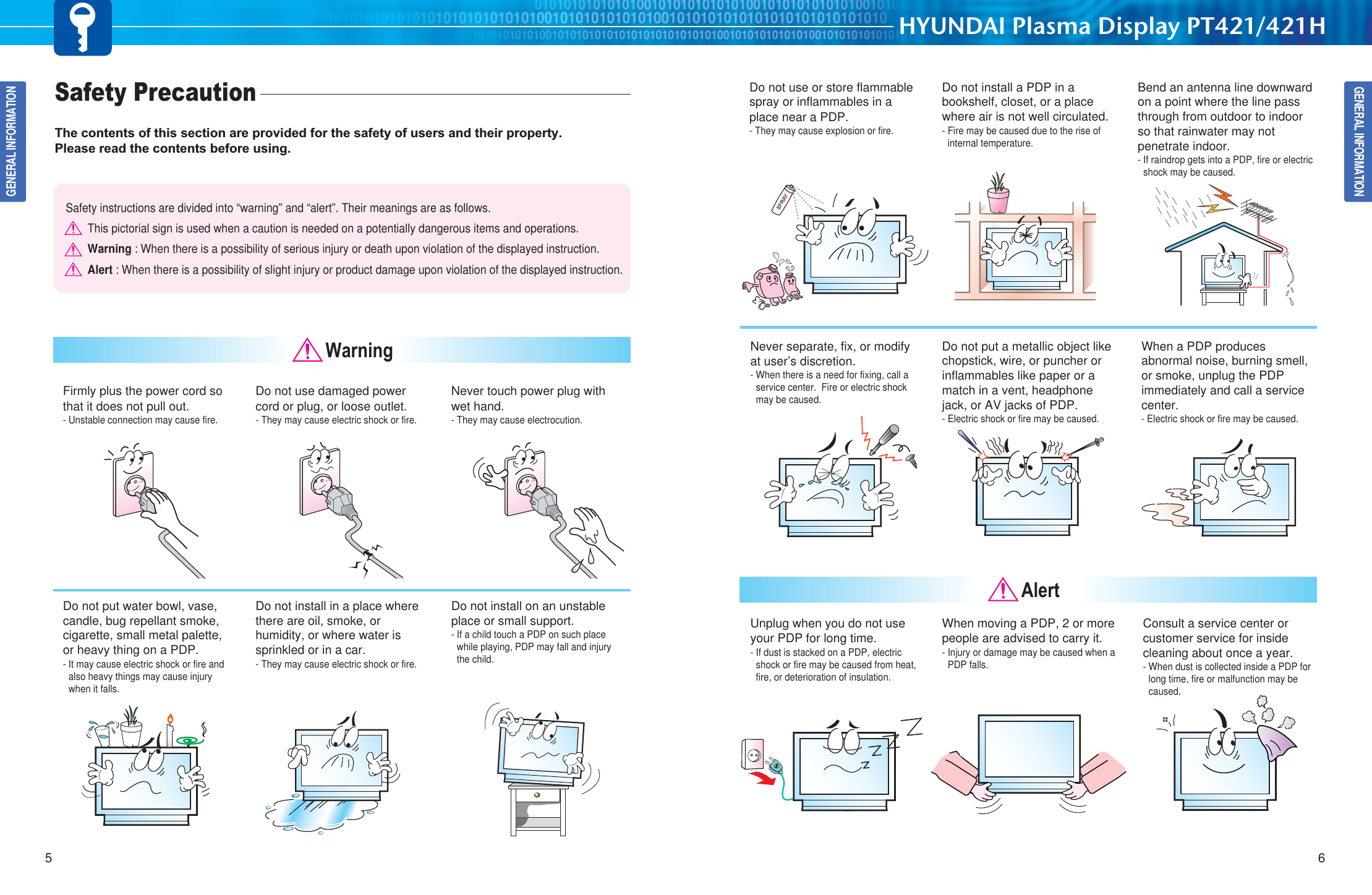 GENERAL INFORMATIONHYUNDAI Plasma Display PT421/421H65GENERAL INFORMATIONSafety Precaution  The contents of this section are provided for the safety of users and their property.Please read the contents before using.Safety instructions are divided into “warning” and “alert”. Their meanings are as follows.This pictorial sign is used when a caution is needed on a potentially dangerous items and operations.Warning : When there is a possibility of serious injury or death upon violation of the displayed instruction.Alert : When there is a possibility of slight injury or product damage upon violation of the displayed instruction.Firmly plus the power cord sothat it does not pull out.- Unstable connection may cause fire.Do not use damaged powercord or plug, or loose outlet. - They may cause electric shock or fire. Never touch power plug withwet hand. - They may cause electrocution. Do not put water bowl, vase,candle, bug repellant smoke,cigarette, small metal palette, or heavy thing on a PDP. - It may cause electric shock or fire andalso heavy things may cause injurywhen it falls. Do not install in a place wherethere are oil, smoke, orhumidity, or where water issprinkled or in a car. - They may cause electric shock or fire. Do not install on an unstableplace or small support. - If a child touch a PDP on such placewhile playing, PDP may fall and injurythe child. WarningDo not use or store flammablespray or inflammables in aplace near a PDP. - They may cause explosion or fire.Do not install a PDP in abookshelf, closet, or a placewhere air is not well circulated. - Fire may be caused due to the rise ofinternal temperature. Bend an antenna line downwardon a point where the line passthrough from outdoor to indoorso that rainwater may notpenetrate indoor.- If raindrop gets into a PDP, fire or electricshock may be caused. Never separate, fix, or modifyat user’s discretion. - When there is a need for fixing, call aservice center.  Fire or electric shockmay be caused.  Do not put a metallic object likechopstick, wire, or puncher orinflammables like paper or amatch in a vent, headphonejack, or AV jacks of PDP. - Electric shock or fire may be caused. When a PDP producesabnormal noise, burning smell,or smoke, unplug the PDPimmediately and call a servicecenter. - Electric shock or fire may be caused.Unplug when you do not useyour PDP for long time. - If dust is stacked on a PDP, electricshock or fire may be caused from heat,fire, or deterioration of insulation. When moving a PDP, 2 or morepeople are advised to carry it. - Injury or damage may be caused when aPDP falls. Consult a service center orcustomer service for insidecleaning about once a year. - When dust is collected inside a PDP forlong time, fire or malfunction may becaused.  Alert
