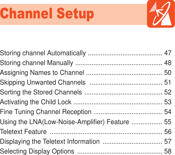 Storing channel Automatically ......................................... 47Storing channel Manually ................................................ 48Assigning Names to Channel .......................................... 50Skipping Unwanted Channels  ........................................ 51Sorting the Stored Channels ........................................... 52Activating the Child Lock ................................................. 53Fine Tuning Channel Reception ...................................... 54Using the LNA(Low-Noise-Amplifier) Feature ................. 55Teletext Feature  .............................................................. 56Displaying the Teletext Information ................................. 57Selecting Display Options ............................................... 58Channel SetupHYUNDAI PLASMA DISPLAY