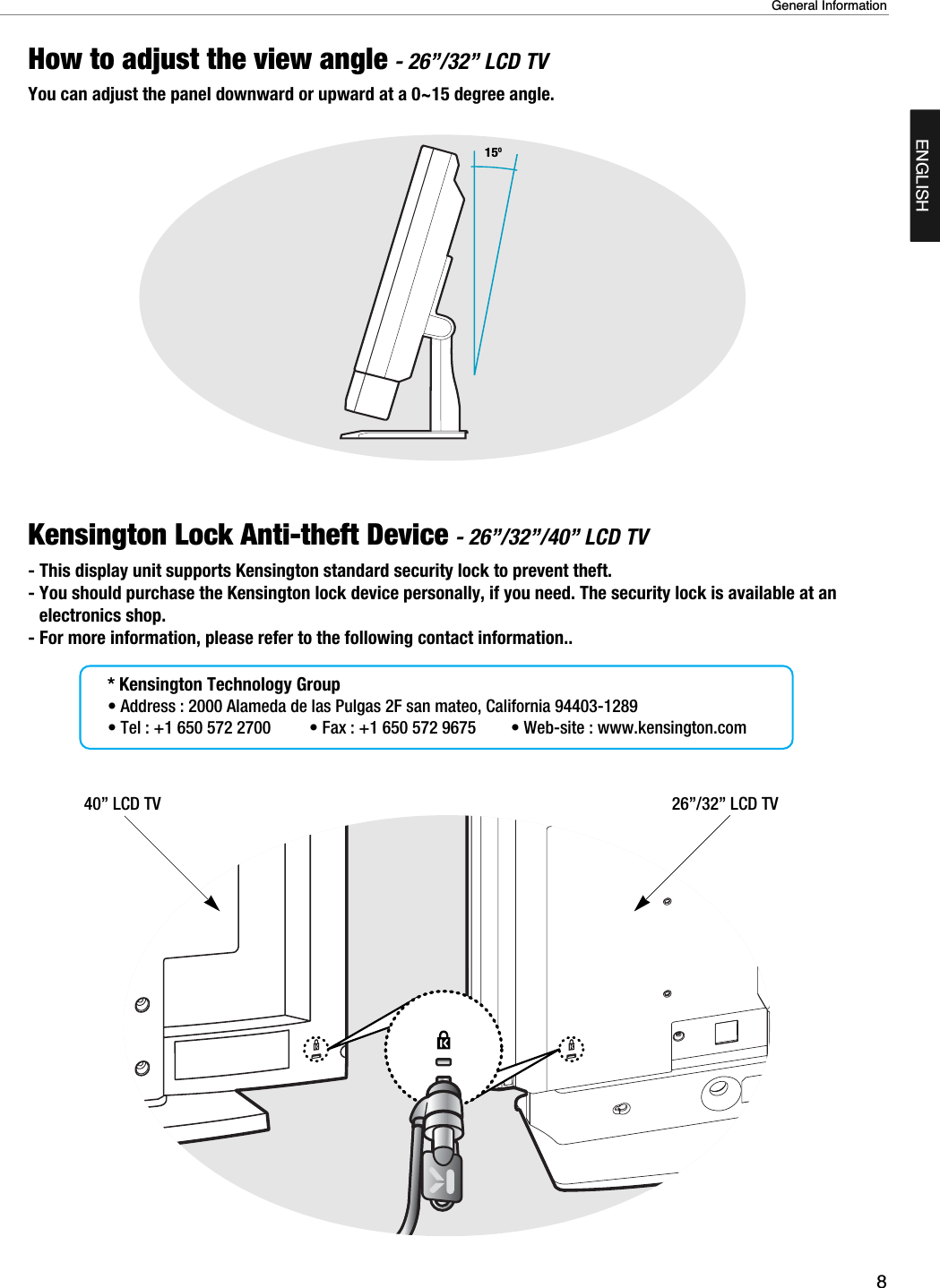 Kensington Lock Anti-theft Device - 26”/32”/40” LCD TV- This display unit supports Kensington standard security lock to prevent theft.                                - You should purchase the Kensington lock device personally, if you need. The security lock is available at anelectronics shop. - For more information, please refer to the following contact information..* Kensington Technology Group• Address : 2000 Alameda de las Pulgas 2F san mateo, California 94403-1289• Tel : +1 650 572 2700 • Fax : +1 650 572 9675 • Web-site : www.kensington.com8General InformationENGLISHHow to adjust the view angle - 26”/32” LCD TVYou can adjust the panel downward or upward at a 0~15 degree angle.15O40” LCD TV 26”/32” LCD TV