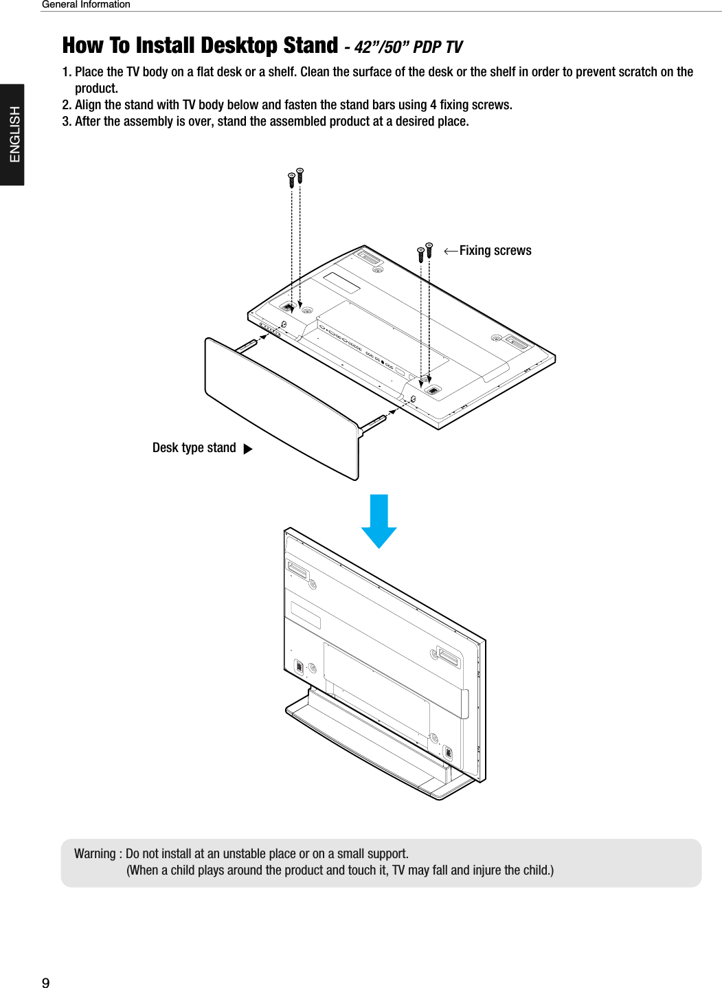 9General InformationENGLISHHow To Install Desktop Stand - 42”/50” PDP TV1. Place the TV body on a flat desk or a shelf. Clean the surface of the desk or the shelf in order to prevent scratch on theproduct.2. Align the stand with TV body below and fasten the stand bars using 4 fixing screws.3. After the assembly is over, stand the assembled product at a desired place.Desk type stand Fixing screwsWarning : Do not install at an unstable place or on a small support.(When a child plays around the product and touch it, TV may fall and injure the child.)