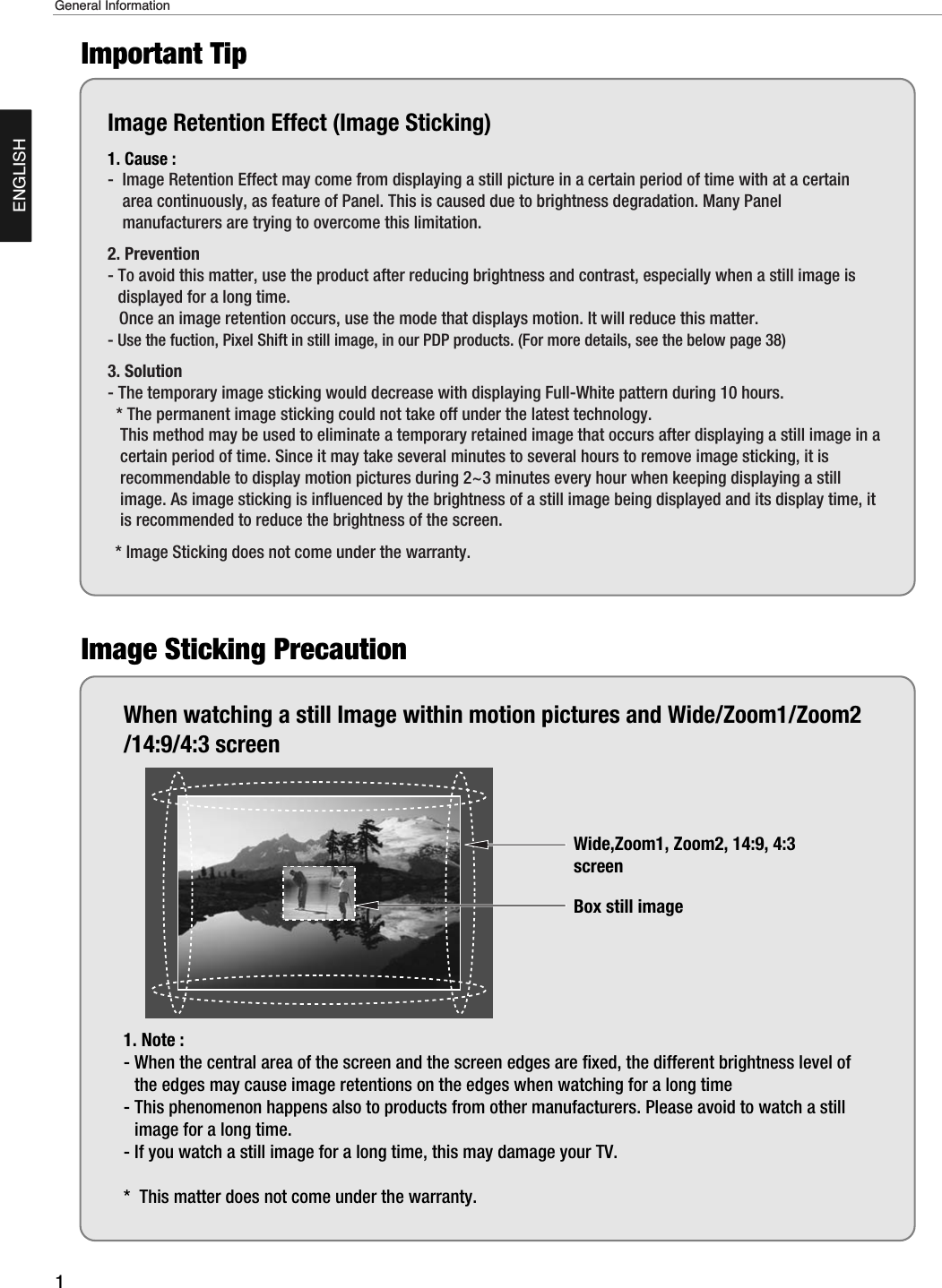 1General InformationENGLISHImage Retention Effect (Image Sticking)1. Cause : -  Image Retention Effect may come from displaying a still picture in a certain period of time with at a certainarea continuously, as feature of Panel. This is caused due to brightness degradation. Many Panelmanufacturers are trying to overcome this limitation.2. Prevention- To avoid this matter, use the product after reducing brightness and contrast, especially when a still image isdisplayed for a long time. Once an image retention occurs, use the mode that displays motion. It will reduce this matter.- Use the fuction, Pixel Shift in still image, in our PDP products. (For more details, see the below page 38)3. Solution - The temporary image sticking would decrease with displaying Full-White pattern during 10 hours.* The permanent image sticking could not take off under the latest technology.This method may be used to eliminate a temporary retained image that occurs after displaying a still image in acertain period of time. Since it may take several minutes to several hours to remove image sticking, it isrecommendable to display motion pictures during 2~3 minutes every hour when keeping displaying a stillimage. As image sticking is influenced by the brightness of a still image being displayed and its display time, itis recommended to reduce the brightness of the screen.* Image Sticking does not come under the warranty.When watching a still Image within motion pictures and Wide/Zoom1/Zoom2/14:9/4:3 screen1. Note : - When the central area of the screen and the screen edges are fixed, the different brightness level ofthe edges may cause image retentions on the edges when watching for a long time- This phenomenon happens also to products from other manufacturers. Please avoid to watch a stillimage for a long time.- If you watch a still image for a long time, this may damage your TV.*  This matter does not come under the warranty.  Wide,Zoom1, Zoom2, 14:9, 4:3screenBox still imageImportant TipImage Sticking Precaution