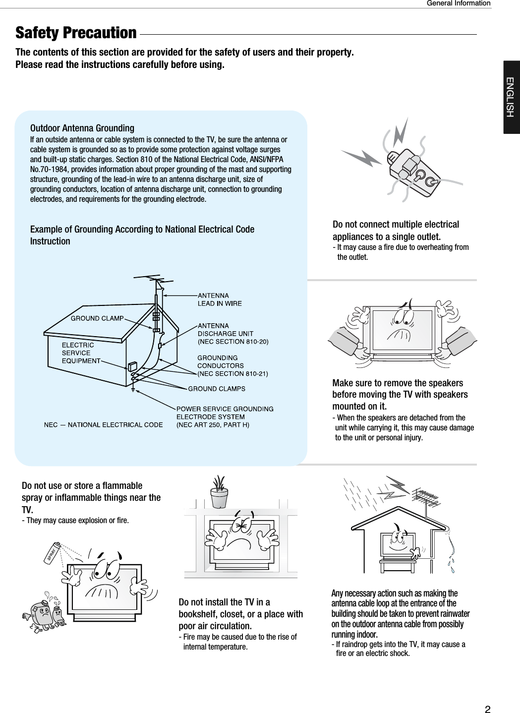 2General InformationENGLISHSafety Precaution  The contents of this section are provided for the safety of users and their property.Please read the instructions carefully before using.Do not connect multiple electricalappliances to a single outlet.- It may cause a fire due to overheating fromthe outlet.Outdoor Antenna Grounding If an outside antenna or cable system is connected to the TV, be sure the antenna orcable system is grounded so as to provide some protection against voltage surgesand built-up static charges. Section 810 of the National Electrical Code, ANSI/NFPANo.70-1984, provides information about proper grounding of the mast and supportingstructure, grounding of the lead-in wire to an antenna discharge unit, size ofgrounding conductors, location of antenna discharge unit, connection to groundingelectrodes, and requirements for the grounding electrode.Example of Grounding According to National Electrical CodeInstructionDo not use or store a flammablespray or inflammable things near theTV.- They may cause explosion or fire.Do not install the TV in abookshelf, closet, or a place withpoor air circulation.- Fire may be caused due to the rise ofinternal temperature.Make sure to remove the speakersbefore moving the TV with speakersmounted on it. - When the speakers are detached from theunit while carrying it, this may cause damageto the unit or personal injury. Any necessary action such as making theantenna cable loop at the entrance of thebuilding should be taken to prevent rainwateron the outdoor antenna cable from possiblyrunning indoor.- If raindrop gets into the TV, it may cause afire or an electric shock.