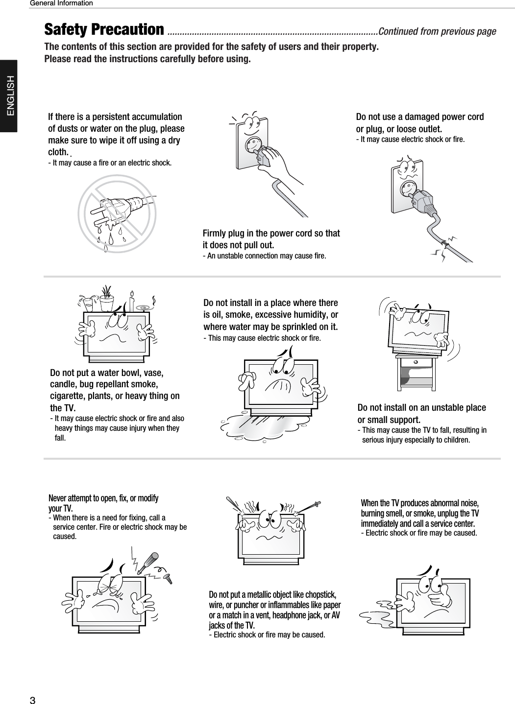 3General InformationENGLISHSafety Precaution ......................................................................................Continued from previous pageThe contents of this section are provided for the safety of users and their property.Please read the instructions carefully before using.If there is a persistent accumulationof dusts or water on the plug, pleasemake sure to wipe it off using a drycloth.- It may cause a fire or an electric shock.Firmly plug in the power cord so thatit does not pull out.- An unstable connection may cause fire.Do not use a damaged power cordor plug, or loose outlet.- It may cause electric shock or fire.Do not put a water bowl, vase,candle, bug repellant smoke,cigarette, plants, or heavy thing onthe TV.- It may cause electric shock or fire and alsoheavy things may cause injury when theyfall.Do not install in a place where thereis oil, smoke, excessive humidity, orwhere water may be sprinkled on it.- This may cause electric shock or fire.Do not install on an unstable placeor small support.- This may cause the TV to fall, resulting inserious injury especially to children.Never attempt to open, fix, or modifyyour TV.- When there is a need for fixing, call aservice center. Fire or electric shock may becaused.Do not put a metallic object like chopstick,wire, or puncher or inflammables like paperor a match in a vent, headphone jack, or AVjacks of the TV.- Electric shock or fire may be caused.When the TV produces abnormal noise,burning smell, or smoke, unplug the TVimmediately and call a service center.- Electric shock or fire may be caused.