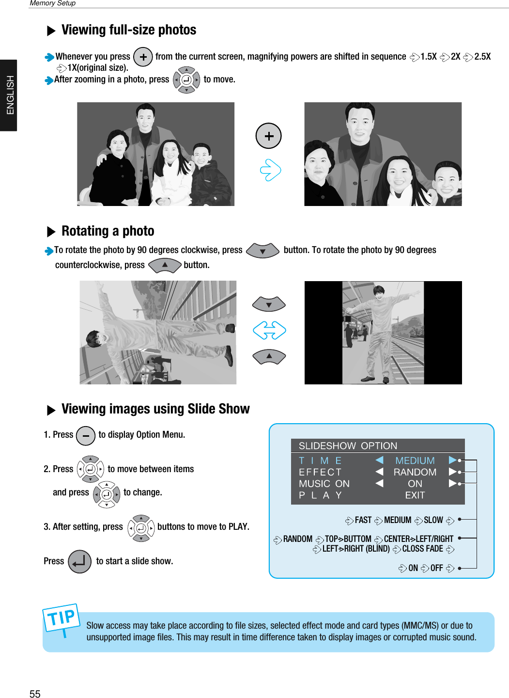 55Memory SetupENGLISHViewing full-size photos Whenever you press           from the current screen, magnifying powers are shifted in sequence  1.5X 2X 2.5X1X(original size).After zooming in a photo, press               to move.Rotating a photo To rotate the photo by 90 degrees clockwise, press                  button. To rotate the photo by 90 degrees counterclockwise, press                 button.Viewing images using Slide Show1. Press           to display Option Menu.2. Press               to move between items and press               to change.3. After setting, press               buttons to move to PLAY. Press              to start a slide show.Slow access may take place according to file sizes, selected effect mode and card types (MMC/MS) or due tounsupported image files. This may result in time difference taken to display images or corrupted music sound.FAST MEDIUM SLOWRANDOM TOP-&gt;BUTTOM  CENTER-&gt;LEFT/RIGHTLEFT-&gt;RIGHT (BLIND)  CLOSS FADE ON OFF