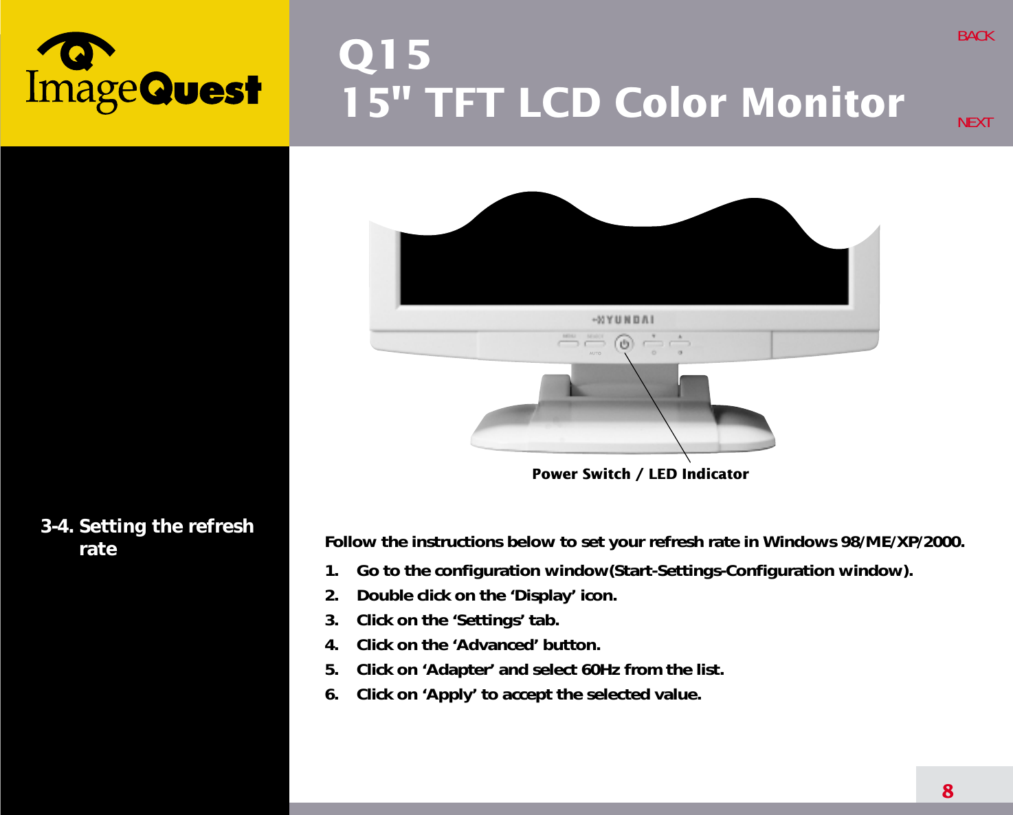 Q1515&quot; TFT LCD Color Monitor8BACKNEXT3-4. Setting the refreshrate Follow the instructions below to set your refresh rate in Windows 98/ME/XP/2000.1.    Go to the configuration window(Start-Settings-Configuration window).2.    Double click on the ‘Display’ icon.3.    Click on the ‘Settings’ tab.4.    Click on the ‘Advanced’ button.5.    Click on ‘Adapter’ and select 60Hz from the list.6.    Click on ‘Apply’ to accept the selected value.Power Switch / LED Indicator