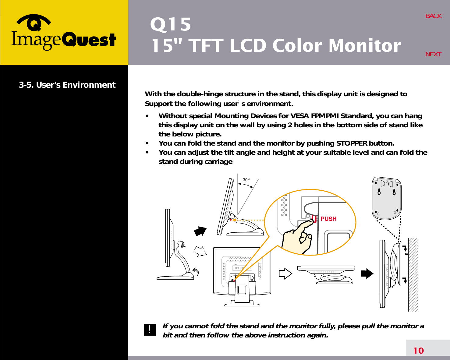 Q1515&quot; TFT LCD Color Monitor3-5. User’s Environment With the double-hinge structure in the stand, this display unit is designed toSupport the following user s environment.•     Without special Mounting Devices for VESA FPMPMI Standard, you can hangthis display unit on the wall by using 2 holes in the bottom side of stand likethe below picture.•     You can fold the stand and the monitor by pushing STOPPER button.•     You can adjust the tilt angle and height at your suitable level and can fold thestand during carriageIf you cannot fold the stand and the monitor fully, please pull the monitor abit and then follow the above instruction again.10BACKNEXT30 OPUSH!!