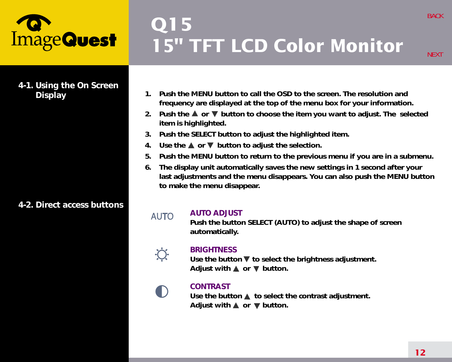 Q1515&quot; TFT LCD Color Monitor12BACKNEXT1.    Push the MENU button to call the OSD to the screen. The resolution andfrequency are displayed at the top of the menu box for your information.2.    Push the      or      button to choose the item you want to adjust. The  selecteditem is highlighted.3.    Push the SELECT button to adjust the highlighted item. 4.    Use the      or      button to adjust the selection.5.    Push the MENU button to return to the previous menu if you are in a submenu.6.    The display unit automatically saves the new settings in 1 second after yourlast adjustments and the menu disappears. You can also push the MENU buttonto make the menu disappear.AUTO ADJUSTPush the button SELECT (AUTO) to adjust the shape of screenautomatically.BRIGHTNESS Use the button     to select the brightness adjustment. Adjust with      or      button.CONTRASTUse the button      to select the contrast adjustment. Adjust with      or      button.4-1. Using the On ScreenDisplay 4-2. Direct access buttons