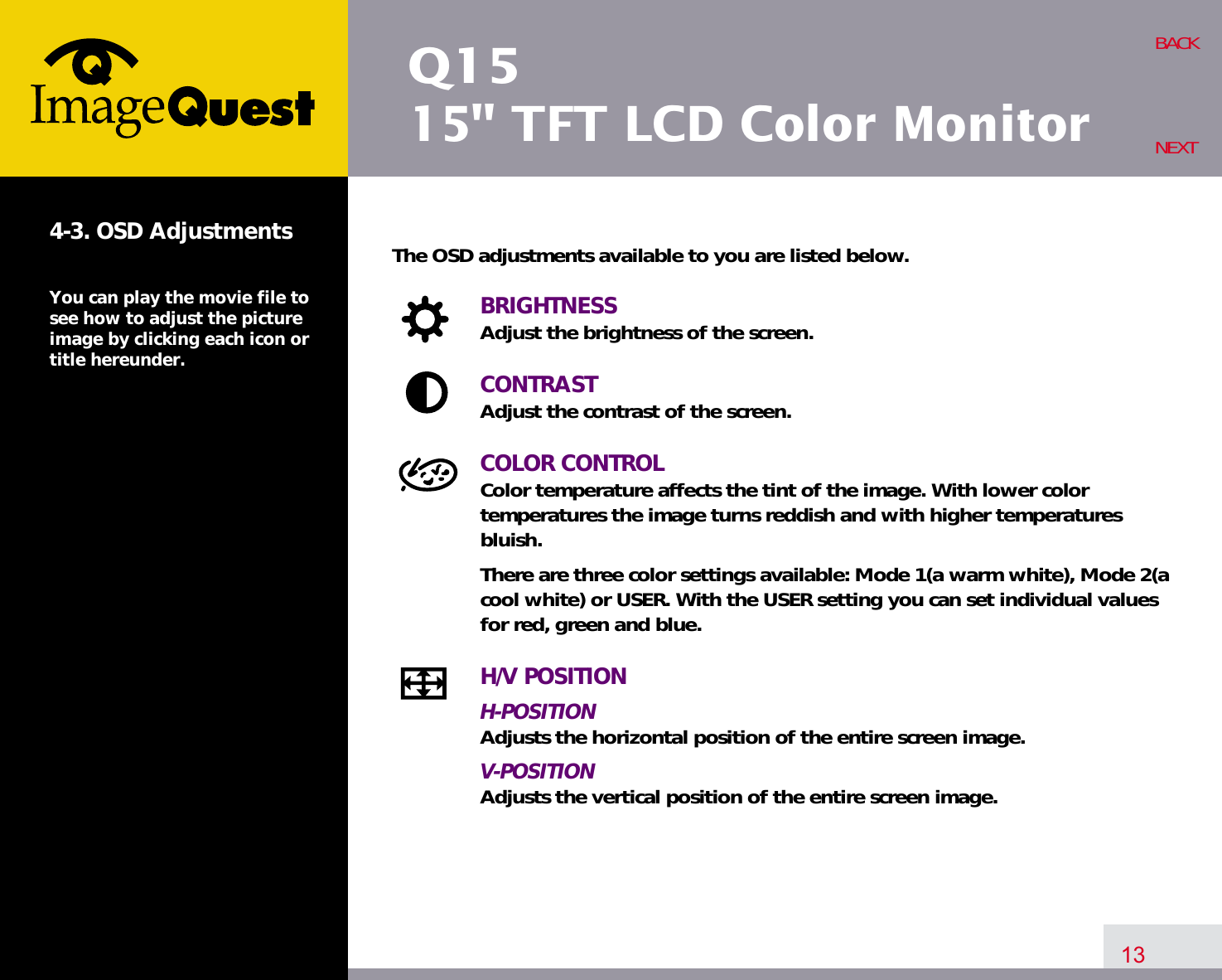 Q1515&quot; TFT LCD Color Monitor13BACKNEXT4-3. OSD AdjustmentsYou can play the movie file tosee how to adjust the pictureimage by clicking each icon ortitle hereunder.The OSD adjustments available to you are listed below.BRIGHTNESSAdjust the brightness of the screen.CONTRASTAdjust the contrast of the screen.COLOR CONTROLColor temperature affects the tint of the image. With lower color temperatures the image turns reddish and with higher temperatures bluish.There are three color settings available: Mode 1(a warm white), Mode 2(acool white) or USER. With the USER setting you can set individual valuesfor red, green and blue.H/V POSITIONH-POSITIONAdjusts the horizontal position of the entire screen image.V-POSITIONAdjusts the vertical position of the entire screen image.