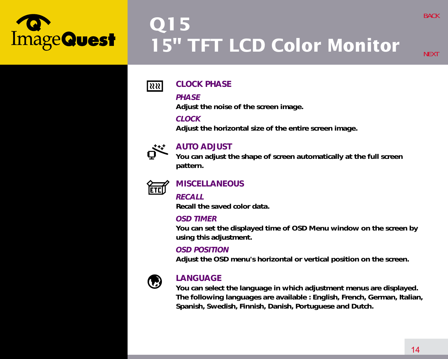 Q1515&quot; TFT LCD Color Monitor14BACKNEXTCLOCK PHASEPHASEAdjust the noise of the screen image.CLOCKAdjust the horizontal size of the entire screen image.AUTO ADJUSTYou can adjust the shape of screen automatically at the full screenpattern.MISCELLANEOUSRECALLRecall the saved color data.OSD TIMERYou can set the displayed time of OSD Menu window on the screen byusing this adjustment.OSD POSITIONAdjust the OSD menu&apos;s horizontal or vertical position on the screen.LANGUAGEYou can select the language in which adjustment menus are displayed. The following languages are available : English, French, German, Italian,Spanish, Swedish, Finnish, Danish, Portuguese and Dutch.